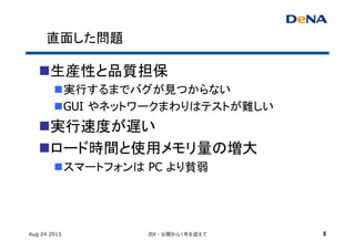 直面した問題	
n 生産性と品質担保	
n 実行するまでバグが見つからない	
n GUI やネットワークまわりはテストが難しい	
n 実行速度が遅い	
n ロード時間と使用メモリ量の増大	
n スマートフォンは PC より貧弱	
Aug 24 2013 JSX - 公開から１年を迎えて 8
 