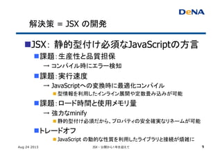 解決策 = JSX の開発	
n JSX： 静的型付け必須なJavaScriptの方言
n 課題：生産性と品質担保	
→ コンパイル時にエラー検知	
n 課題：実行速度	
→ JavaScriptへの変換時に最適化コンパイル	
n 型情報を利用したインライン展開や定数畳み込みが可能	
n 課題：ロード時間と使用メモリ量	
→ 強力なminify
n 静的型付け必須だから、プロパティの安全確実なリネームが可能	
n トレードオフ	
n JavaScript の動的な性質を利用したライブラリと接続が煩雑に	
Aug 24 2013 JSX - 公開から１年を迎えて 9
 