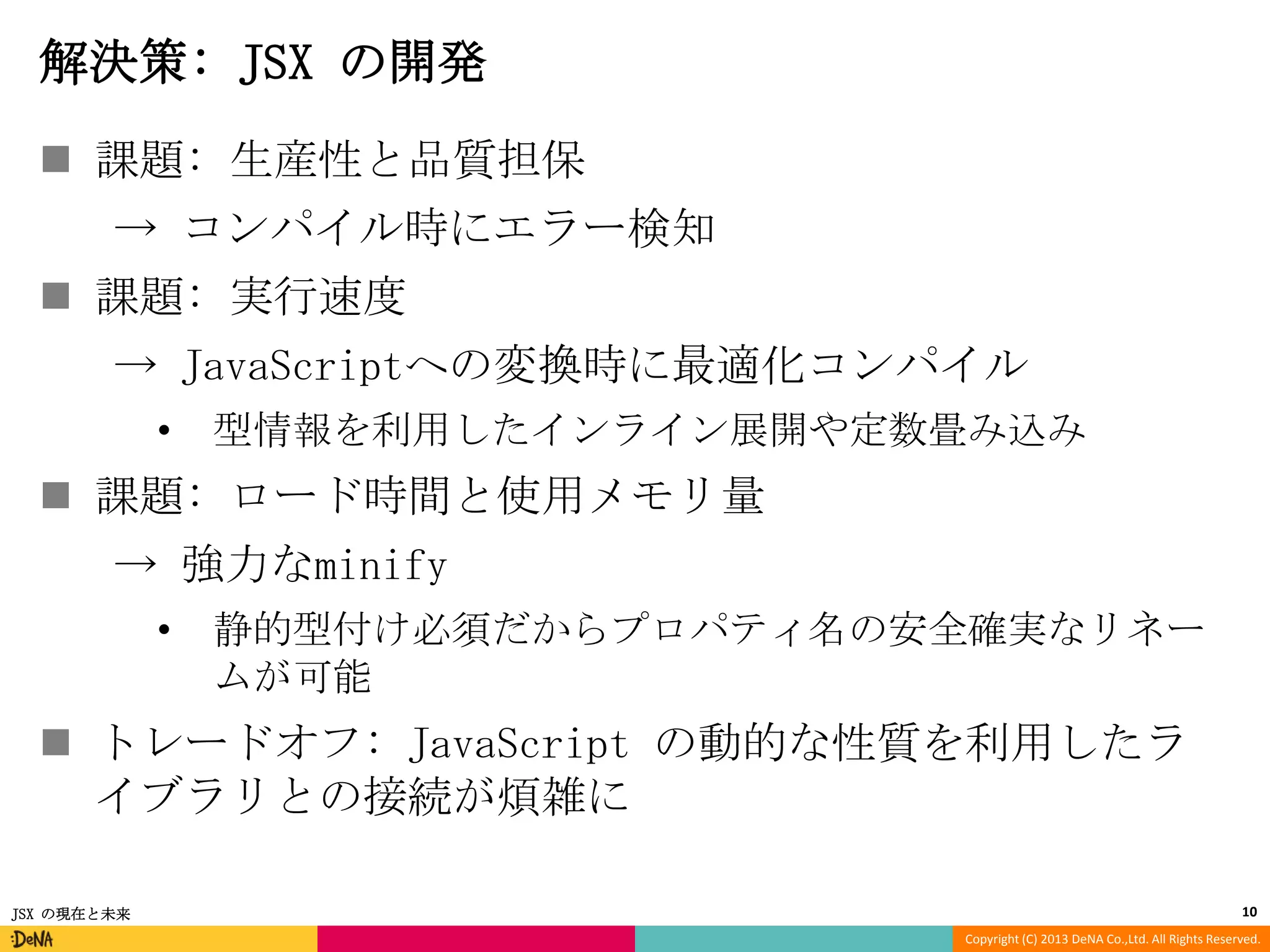 解決策: JSX の開発
 課題: 生産性と品質担保
→ コンパイル時にエラー検知
 課題: 実行速度

→ JavaScriptへの変換時に最適化コンパイル
•

型情報を利用したインライン展開や定数畳み込み

 課題: ロード時間と使用メモリ量

→ 強力なminify
•

静的型付け必須だからプロパティ名の安全確実なリネー
ムが可能

 トレードオフ: JavaScript の動的な性質を利用したラ
イブラリとの接続が煩雑に
JSX の現在と未来

10
Copyright (C) 2013 DeNA Co.,Ltd. All Rights Reserved.

 
