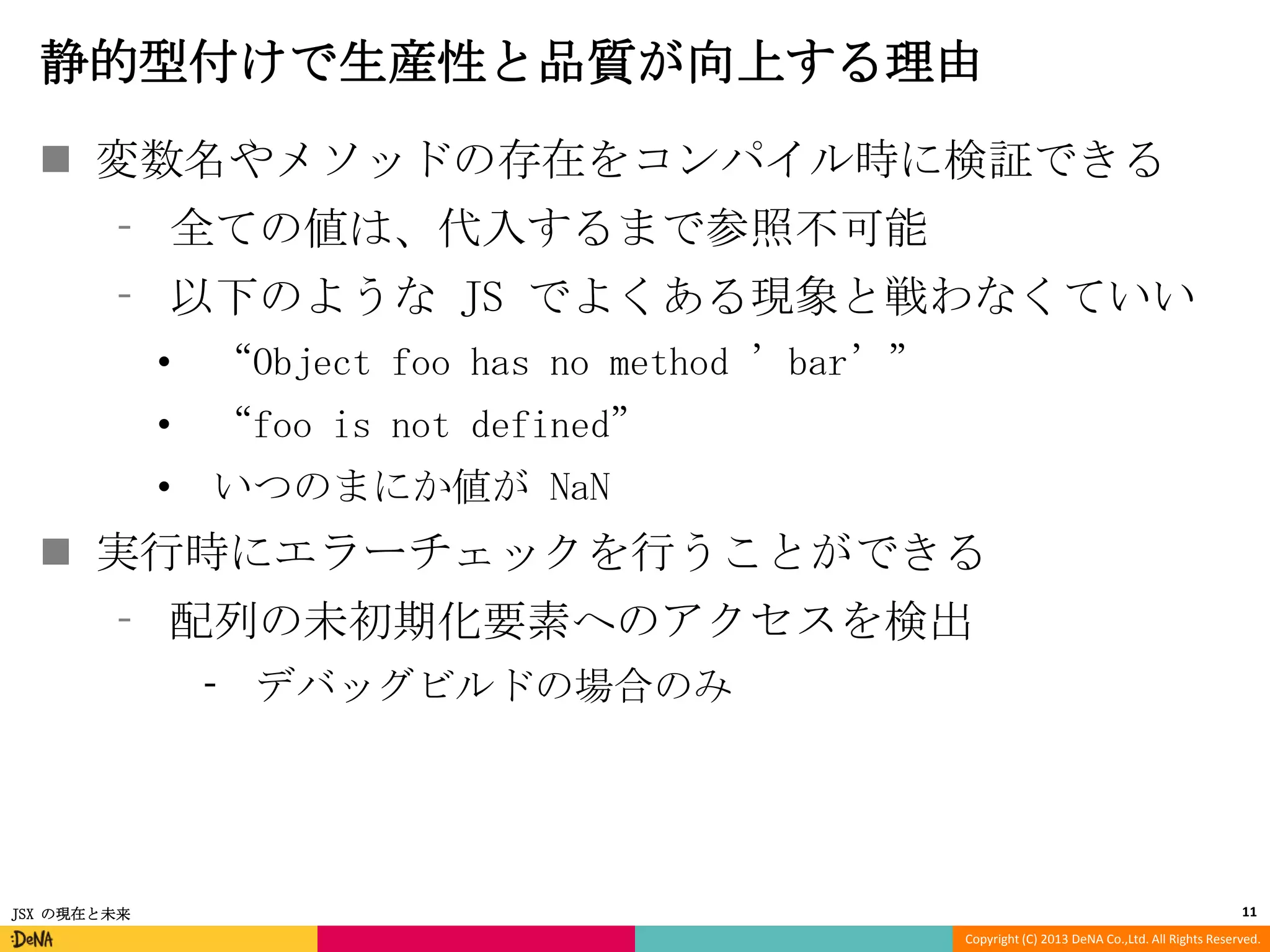 静的型付けで生産性と品質が向上する理由
 変数名やメソッドの存在をコンパイル時に検証できる
⁃ 全ての値は、代入するまで参照不可能
⁃ 以下のような JS でよくある現象と戦わなくていい
•

“Object foo has no method ’bar’”

•

“foo is not defined”

•

いつのまにか値が NaN

 実行時にエラーチェックを行うことができる
⁃ 配列の未初期化要素へのアクセスを検出
⁃ デバッグビルドの場合のみ

JSX の現在と未来

11
Copyright (C) 2013 DeNA Co.,Ltd. All Rights Reserved.

 