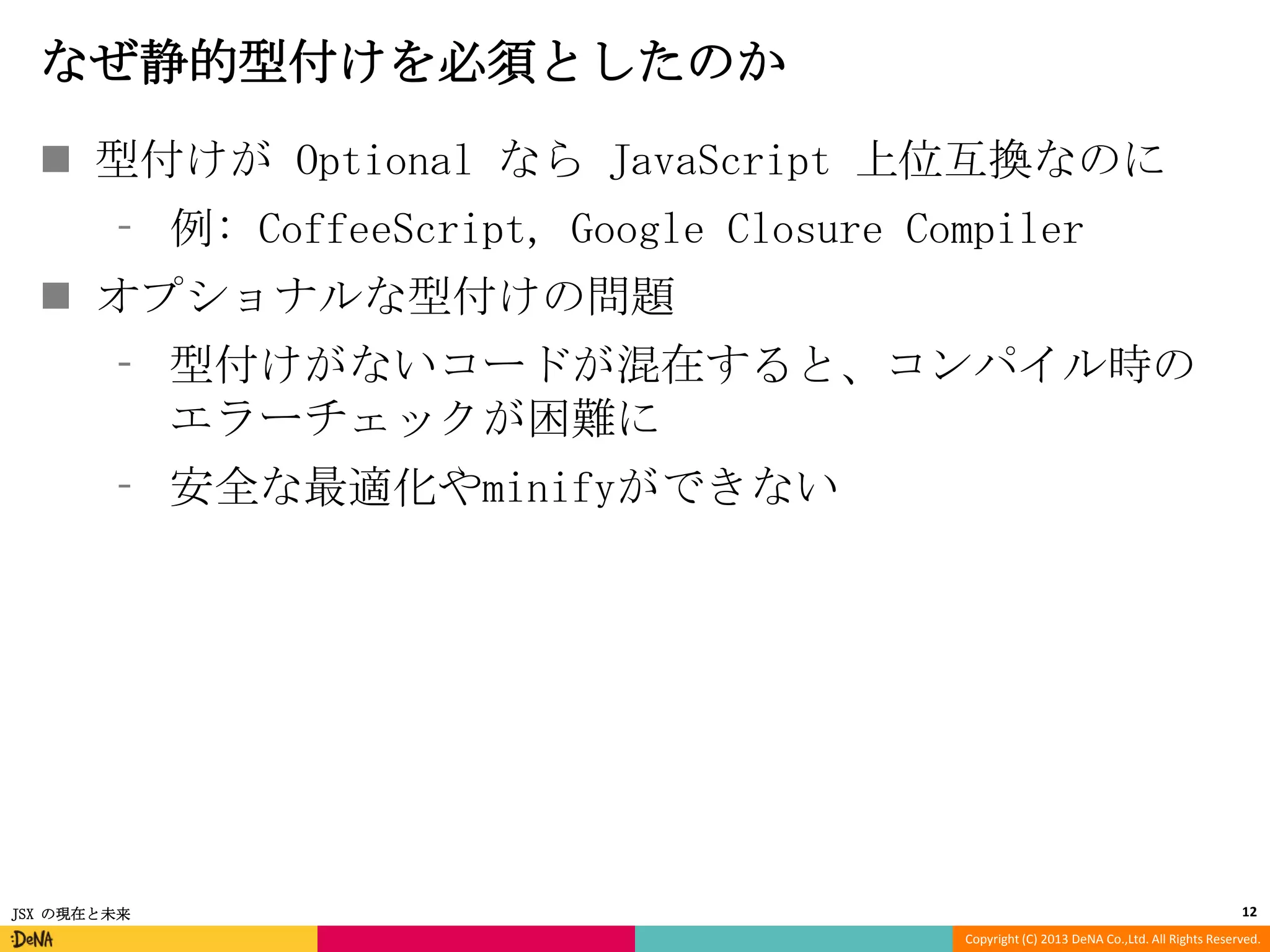 なぜ静的型付けを必須としたのか
 型付けが Optional なら JavaScript 上位互換なのに
⁃ 例: CoffeeScript, Google Closure Compiler
 オプショナルな型付けの問題

⁃ 型付けがないコードが混在すると、コンパイル時の
エラーチェックが困難に
⁃ 安全な最適化やminifyができない

JSX の現在と未来

12
Copyright (C) 2013 DeNA Co.,Ltd. All Rights Reserved.

 