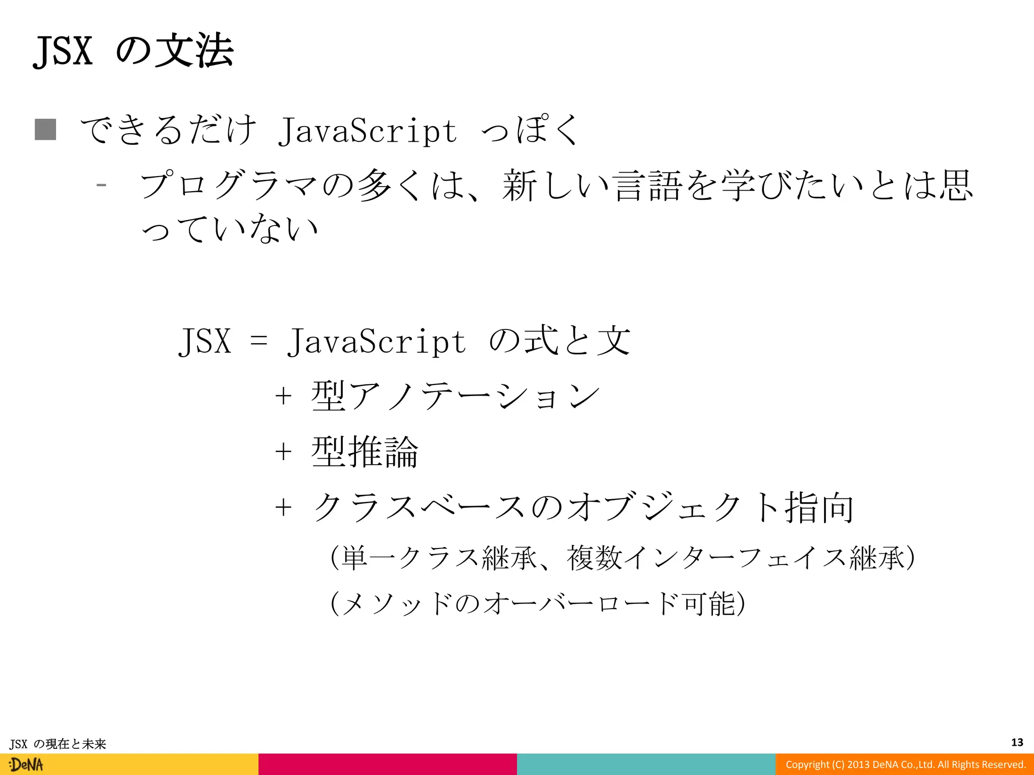 JSX の文法
 できるだけ JavaScript っぽく
⁃ プログラマの多くは、新しい言語を学びたいとは思
っていない
JSX = JavaScript の式と文
+ 型アノテーション

+ 型推論
+ クラスベースのオブジェクト指向
(単一クラス継承、複数インターフェイス継承)
(メソッドのオーバーロード可能)

JSX の現在と未来

13
Copyright (C) 2013 DeNA Co.,Ltd. All Rights Reserved.

 