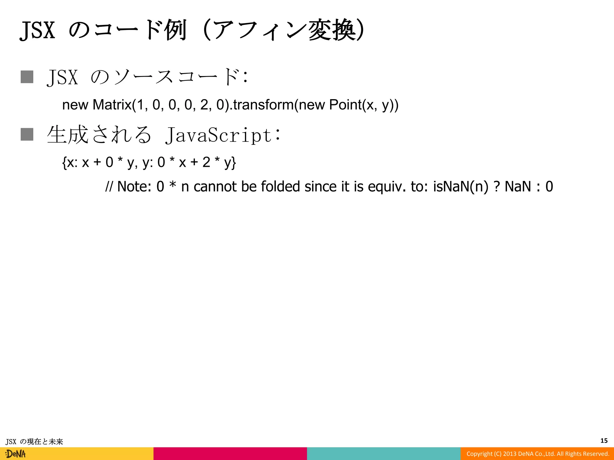 JSX のコード例（アフィン変換）
 JSX のソースコード:
new Matrix(1, 0, 0, 0, 2, 0).transform(new Point(x, y))

 生成される JavaScript:
{x: x + 0 * y, y: 0 * x + 2 * y}
// Note: 0 * n cannot be folded since it is equiv. to: isNaN(n) ? NaN : 0

JSX の現在と未来

15
Copyright (C) 2013 DeNA Co.,Ltd. All Rights Reserved.

 