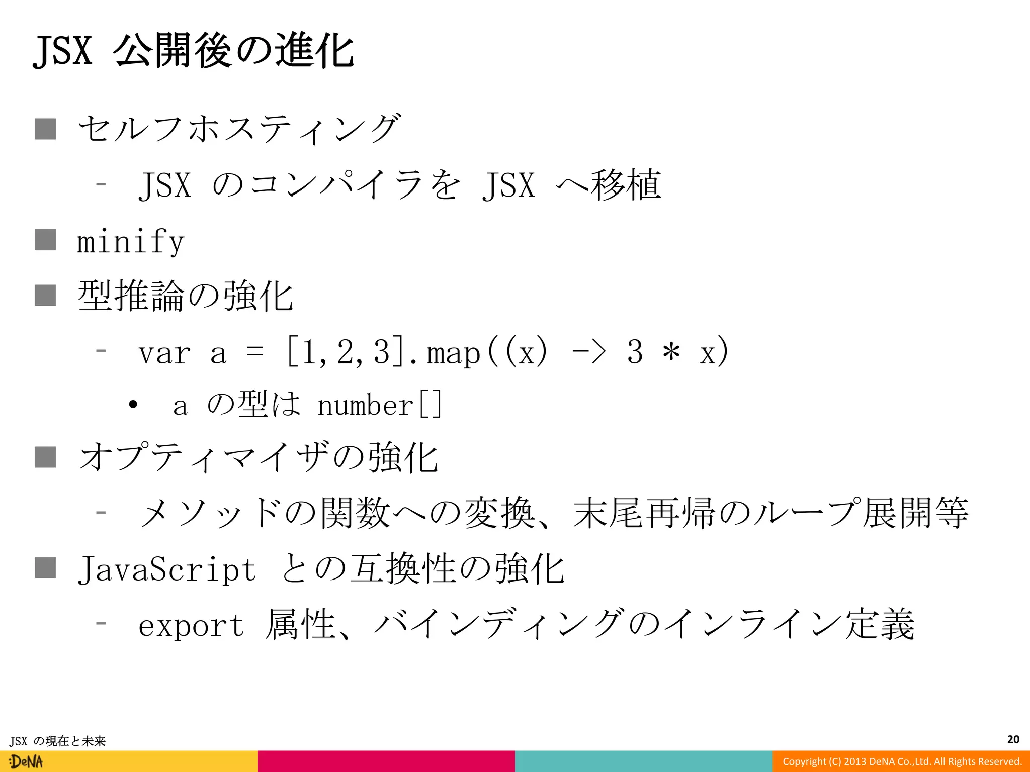 JSX 公開後の進化
 セルフホスティング
⁃ JSX のコンパイラを JSX へ移植
 minify

 型推論の強化
⁃ var a = [1,2,3].map((x) -> 3 * x)
•

a の型は number[]

 オプティマイザの強化
⁃ メソッドの関数への変換、末尾再帰のループ展開等
 JavaScript との互換性の強化
⁃ export 属性、バインディングのインライン定義

JSX の現在と未来

20
Copyright (C) 2013 DeNA Co.,Ltd. All Rights Reserved.

 