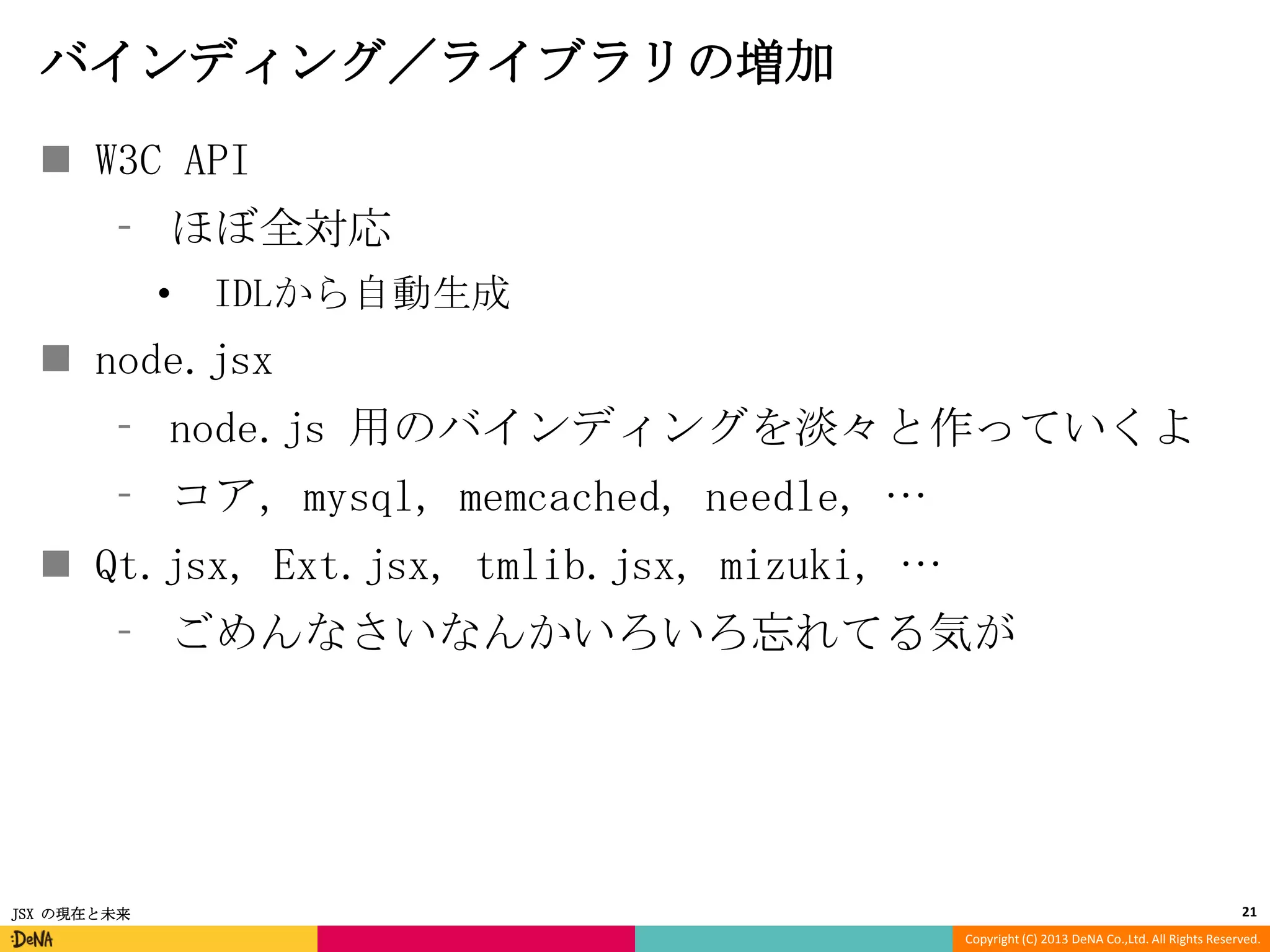 バインディング／ライブラリの増加
 W3C API
⁃ ほぼ全対応
•

IDLから自動生成

 node.jsx
⁃ node.js 用のバインディングを淡々と作っていくよ
⁃ コア, mysql, memcached, needle, …

 Qt.jsx, Ext.jsx, tmlib.jsx, mizuki, …
⁃ ごめんなさいなんかいろいろ忘れてる気が

JSX の現在と未来

21
Copyright (C) 2013 DeNA Co.,Ltd. All Rights Reserved.

 