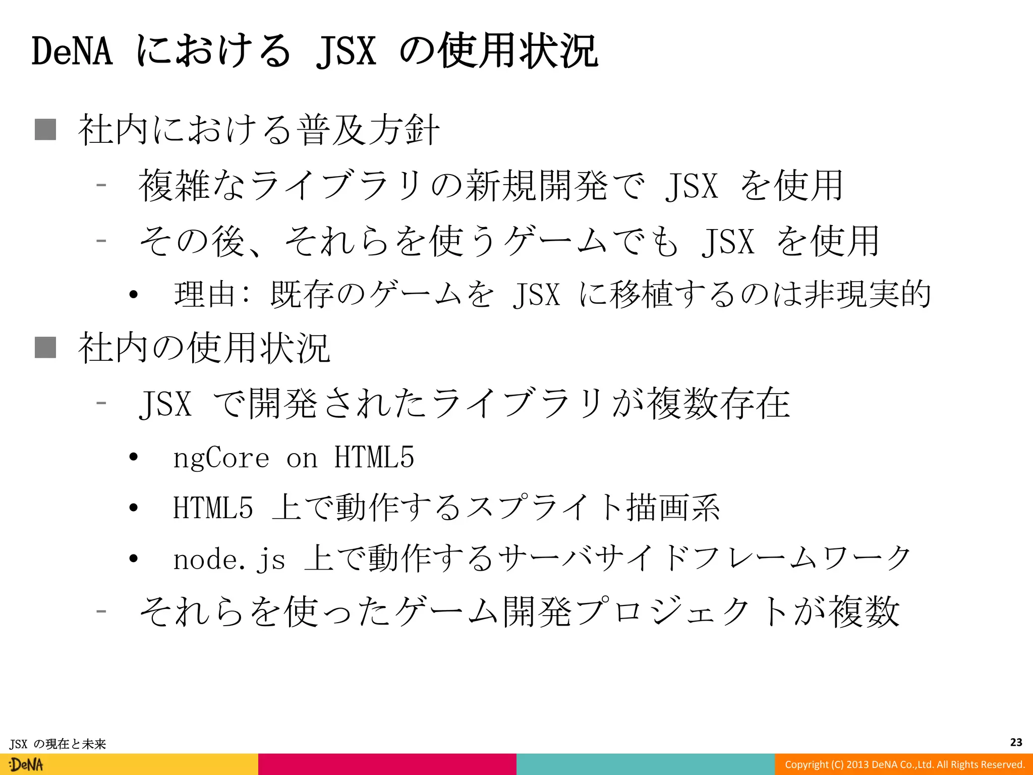 DeNA における JSX の使用状況
 社内における普及方針
⁃ 複雑なライブラリの新規開発で JSX を使用
⁃ その後、それらを使うゲームでも JSX を使用
•

理由: 既存のゲームを JSX に移植するのは非現実的

 社内の使用状況
⁃ JSX で開発されたライブラリが複数存在
•

ngCore on HTML5

•

HTML5 上で動作するスプライト描画系

•

node.js 上で動作するサーバサイドフレームワーク

⁃ それらを使ったゲーム開発プロジェクトが複数

JSX の現在と未来

23
Copyright (C) 2013 DeNA Co.,Ltd. All Rights Reserved.

 