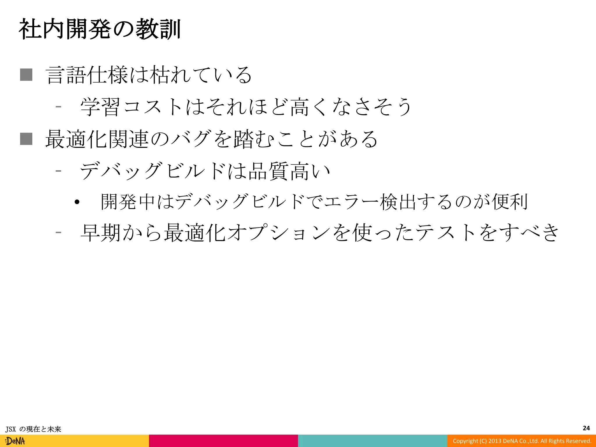 社内開発の教訓
 言語仕様は枯れている
⁃ 学習コストはそれほど高くなさそう
 最適化関連のバグを踏むことがある

⁃ デバッグビルドは品質高い
•

開発中はデバッグビルドでエラー検出するのが便利

⁃ 早期から最適化オプションを使ったテストをすべき

JSX の現在と未来

24
Copyright (C) 2013 DeNA Co.,Ltd. All Rights Reserved.

 