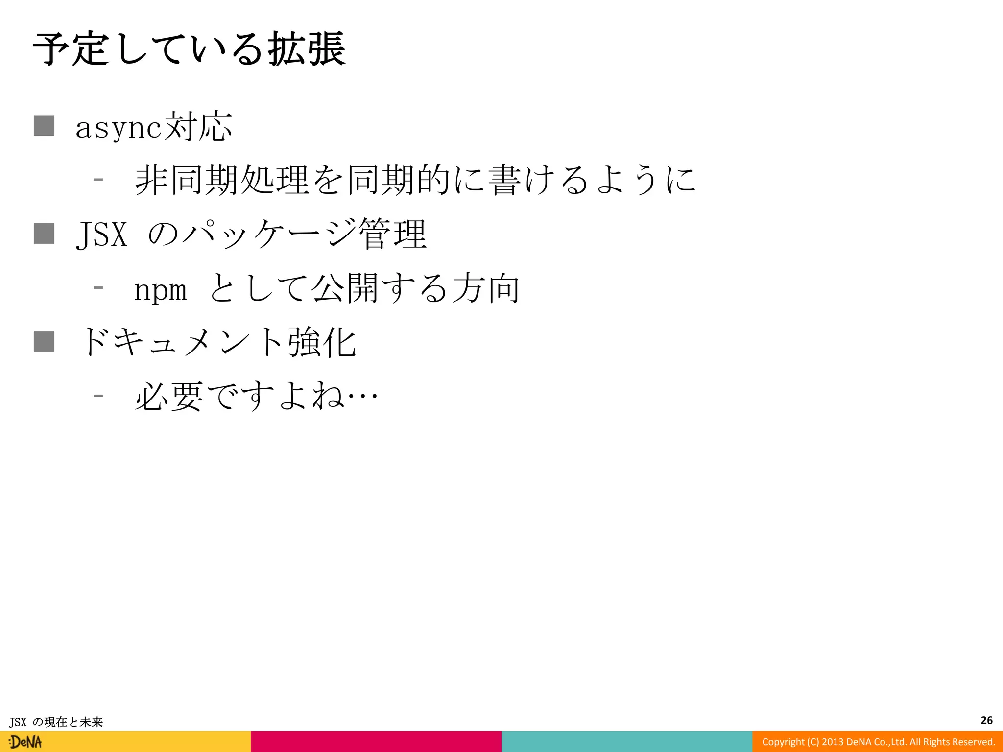 予定している拡張
 async対応
⁃ 非同期処理を同期的に書けるように
 JSX のパッケージ管理

⁃ npm として公開する方向
 ドキュメント強化
⁃ 必要ですよね…

JSX の現在と未来

26
Copyright (C) 2013 DeNA Co.,Ltd. All Rights Reserved.

 