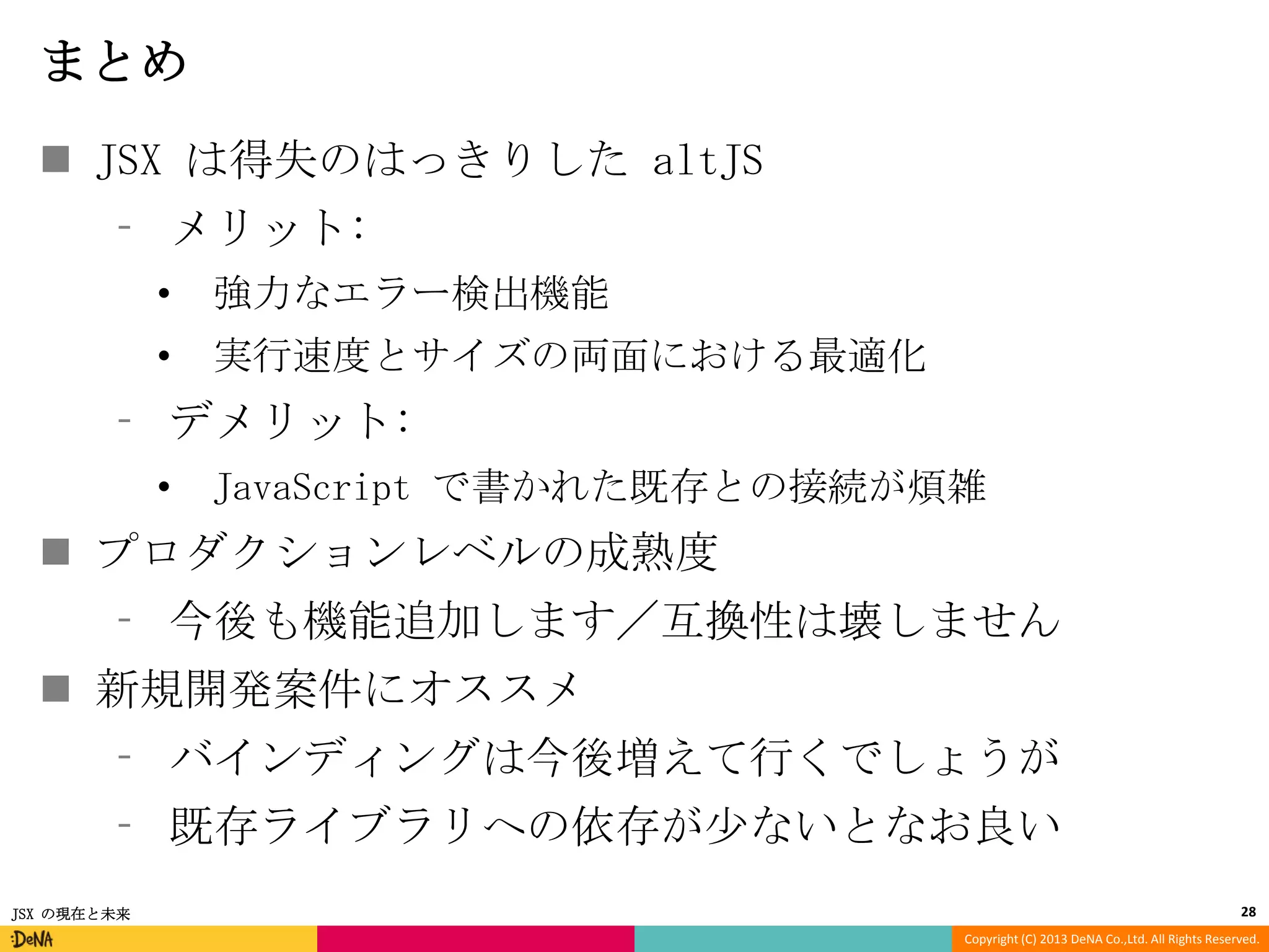 まとめ
 JSX は得失のはっきりした altJS
⁃ メリット:
•

強力なエラー検出機能

•

実行速度とサイズの両面における最適化

⁃ デメリット:
•

JavaScript で書かれた既存との接続が煩雑

 プロダクションレベルの成熟度
⁃ 今後も機能追加します／互換性は壊しません
 新規開発案件にオススメ
⁃ バインディングは今後増えて行くでしょうが
⁃ 既存ライブラリへの依存が少ないとなお良い
JSX の現在と未来

28
Copyright (C) 2013 DeNA Co.,Ltd. All Rights Reserved.

 