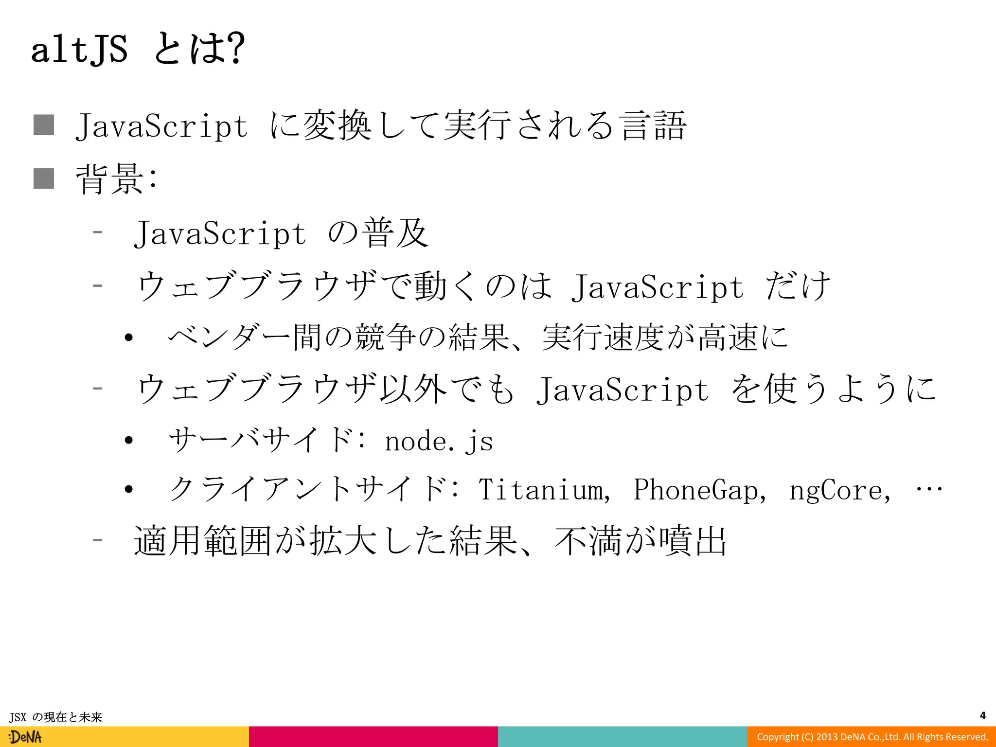 altJS とは?
 JavaScript に変換して実行される言語
 背景:
⁃ JavaScript の普及

⁃ ウェブブラウザで動くのは JavaScript だけ
•

ベンダー間の競争の結果、実行速度が高速に

⁃ ウェブブラウザ以外でも JavaScript を使うように
•

サーバサイド: node.js

•

クライアントサイド: Titanium, PhoneGap, ngCore, …

⁃ 適用範囲が拡大した結果、不満が噴出

JSX の現在と未来

4
Copyright (C) 2013 DeNA Co.,Ltd. All Rights Reserved.

 