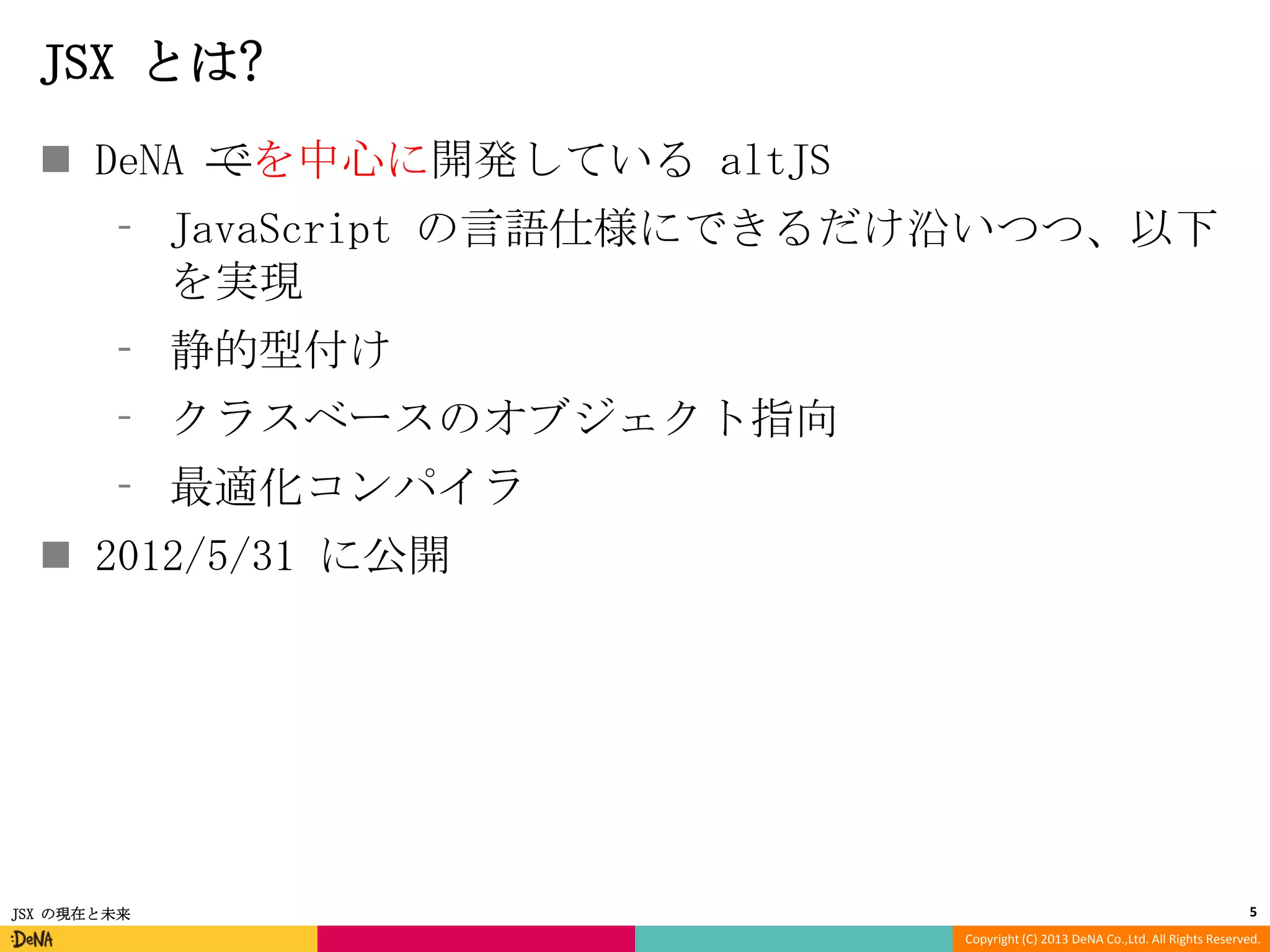 JSX とは?
 DeNA でを中心に開発している altJS
⁃ JavaScript の言語仕様にできるだけ沿いつつ、以下
を実現

⁃ 静的型付け
⁃ クラスベースのオブジェクト指向
⁃ 最適化コンパイラ

 2012/5/31 に公開

JSX の現在と未来

5
Copyright (C) 2013 DeNA Co.,Ltd. All Rights Reserved.

 