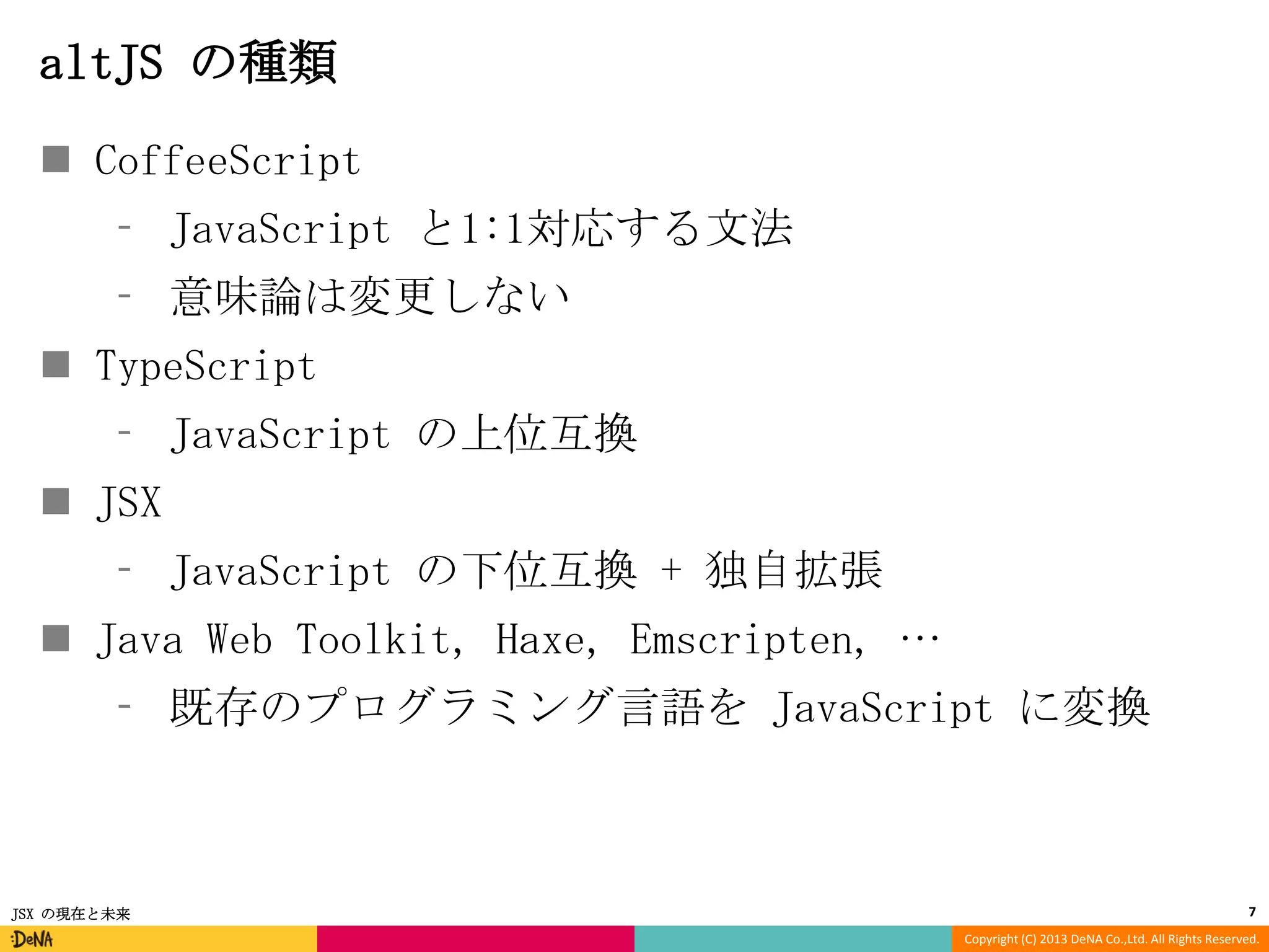 altJS の種類
 CoffeeScript
⁃ JavaScript と1:1対応する文法
⁃ 意味論は変更しない

 TypeScript
⁃ JavaScript の上位互換
 JSX

⁃ JavaScript の下位互換 + 独自拡張
 Java Web Toolkit, Haxe, Emscripten, …

⁃ 既存のプログラミング言語を JavaScript に変換

JSX の現在と未来

7
Copyright (C) 2013 DeNA Co.,Ltd. All Rights Reserved.

 