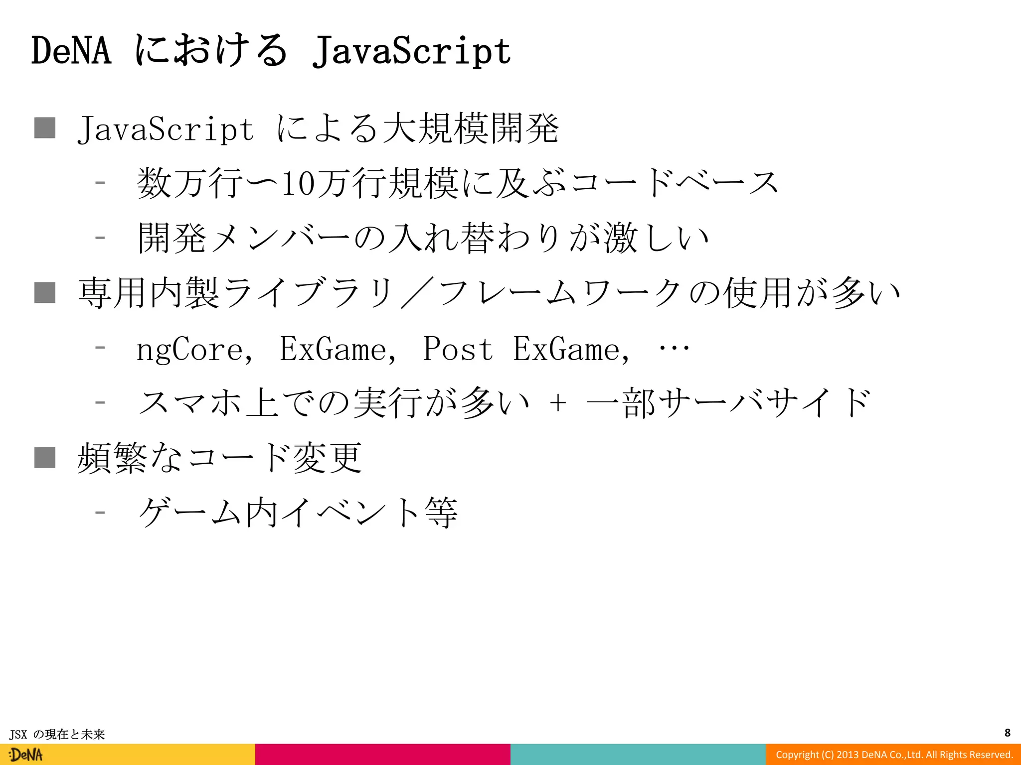DeNA における JavaScript
 JavaScript による大規模開発
⁃ 数万行〜10万行規模に及ぶコードベース
⁃ 開発メンバーの入れ替わりが激しい

 専用内製ライブラリ／フレームワークの使用が多い
⁃ ngCore, ExGame, Post ExGame, …
⁃ スマホ上での実行が多い + 一部サーバサイド

 頻繁なコード変更
⁃ ゲーム内イベント等

JSX の現在と未来

8
Copyright (C) 2013 DeNA Co.,Ltd. All Rights Reserved.

 
