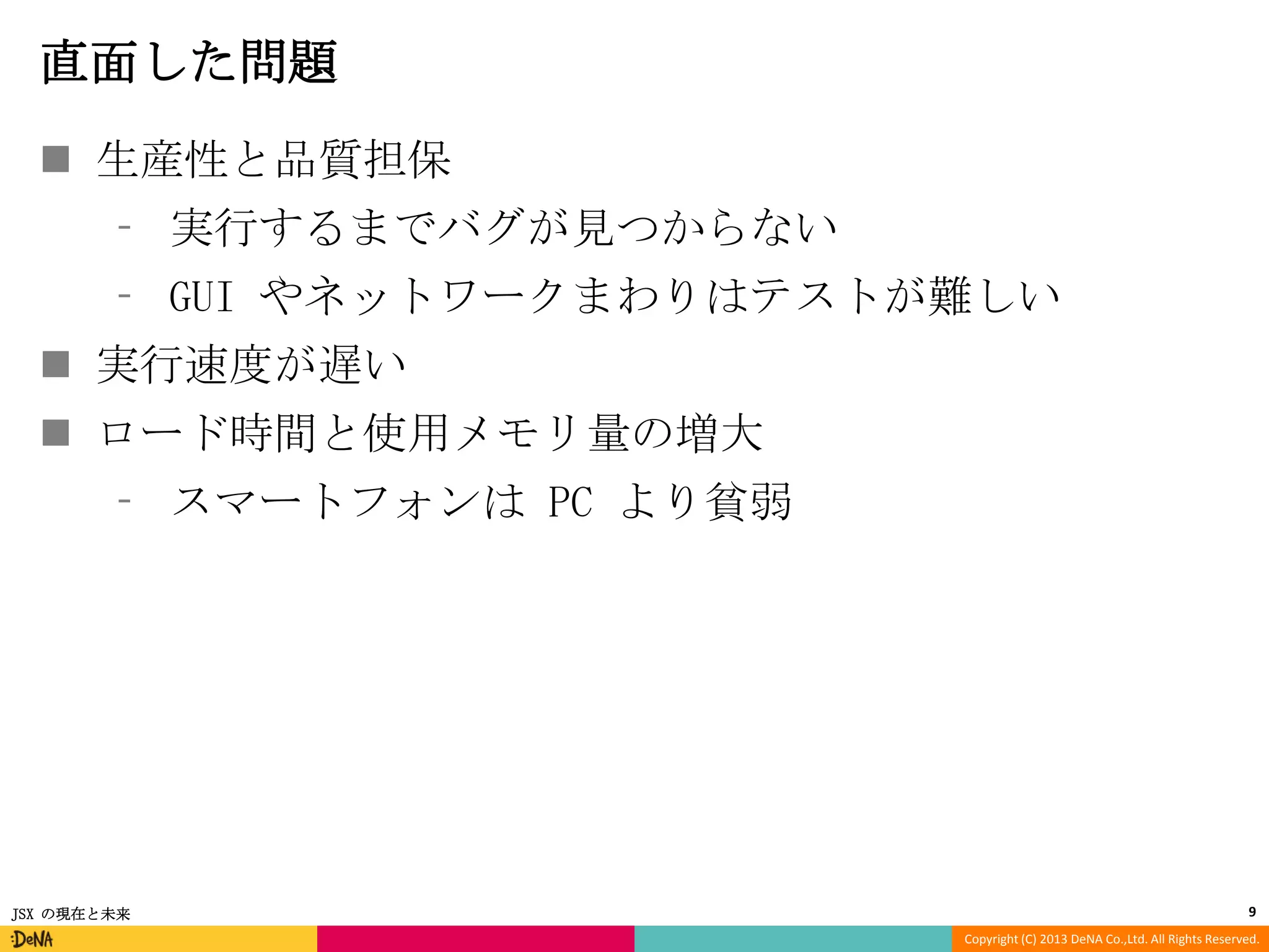 直面した問題
 生産性と品質担保
⁃ 実行するまでバグが見つからない
⁃ GUI やネットワークまわりはテストが難しい

 実行速度が遅い
 ロード時間と使用メモリ量の増大
⁃ スマートフォンは PC より貧弱

JSX の現在と未来

9
Copyright (C) 2013 DeNA Co.,Ltd. All Rights Reserved.

 