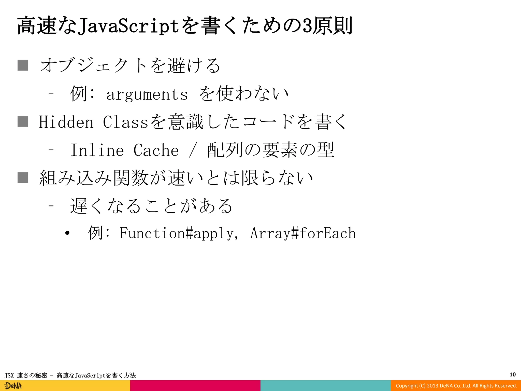 高速なJavaScriptを書くための3原則
 オブジェクトを避ける
⁃ 例: arguments を使わない
 Hidden Classを意識したコードを書く

⁃ Inline Cache / 配列の要素の型
 組み込み関数が速いとは限らない
⁃ 遅くなることがある
•

例: Function#apply, Array#forEach

JSX 速さの秘密 - 高速なJavaScriptを書く方法

10
Copyright (C) 2013 DeNA Co.,Ltd. All Rights Reserved.

 