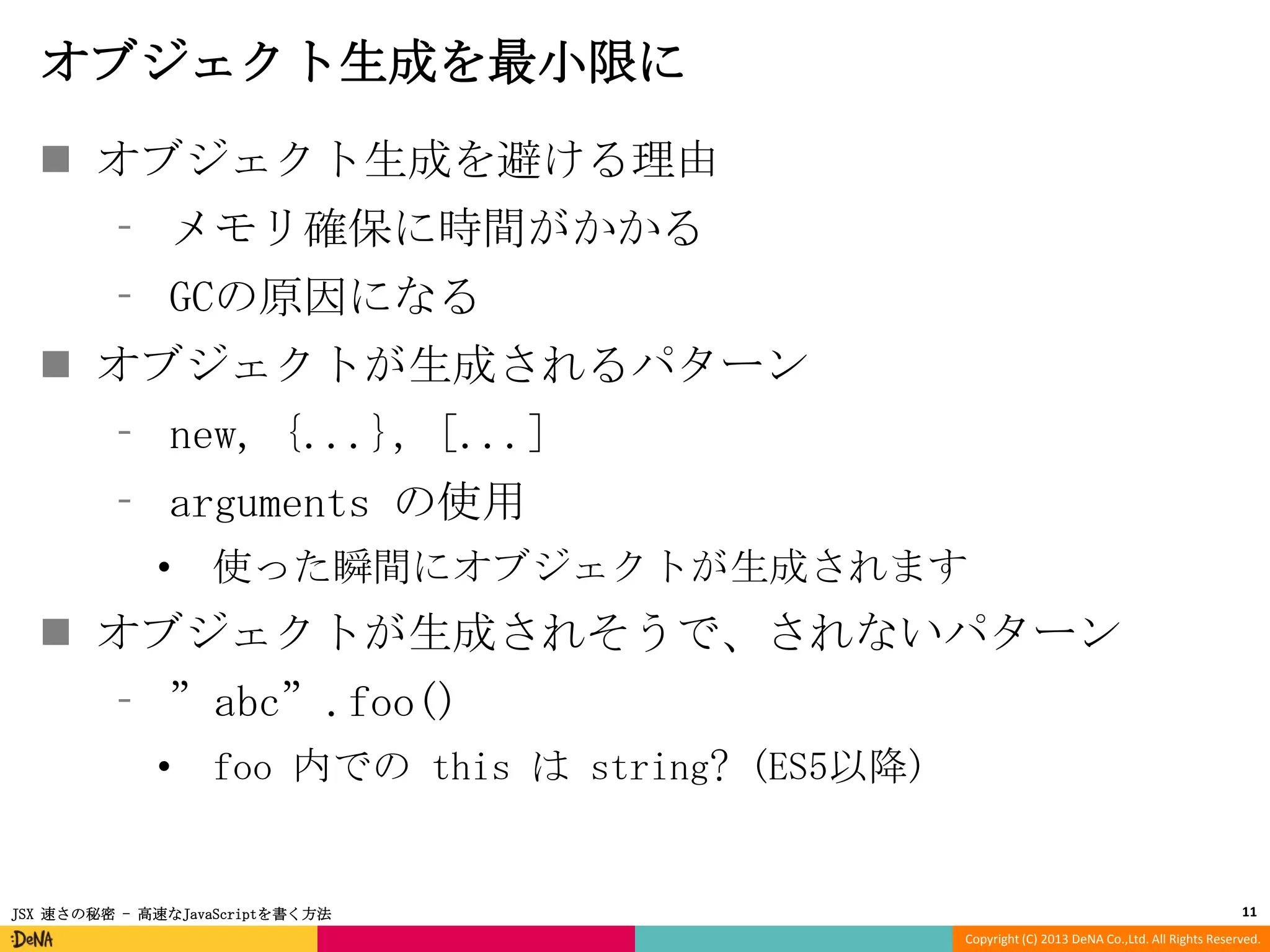 オブジェクト生成を最小限に
 オブジェクト生成を避ける理由
⁃ メモリ確保に時間がかかる
⁃ GCの原因になる

 オブジェクトが生成されるパターン
⁃ new, {...}, [...]
⁃ arguments の使用
•

使った瞬間にオブジェクトが生成されます

 オブジェクトが生成されそうで、されないパターン
⁃ ”abc”.foo()
•

foo 内での this は string? (ES5以降)

JSX 速さの秘密 - 高速なJavaScriptを書く方法

11
Copyright (C) 2013 DeNA Co.,Ltd. All Rights Reserved.

 