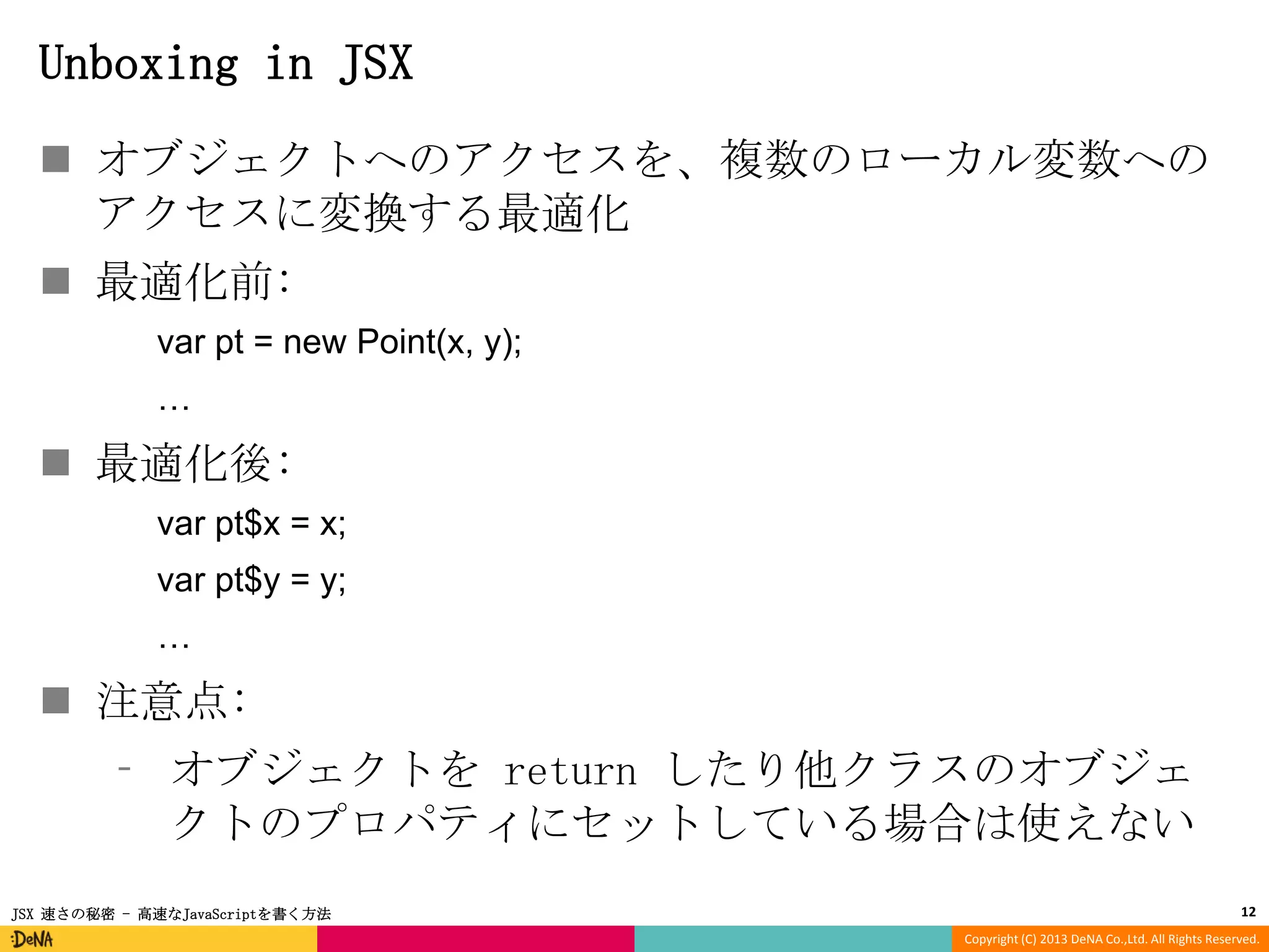 Unboxing in JSX
 オブジェクトへのアクセスを、複数のローカル変数への
アクセスに変換する最適化
 最適化前:
var pt = new Point(x, y);
…

 最適化後:
var pt$x = x;
var pt$y = y;
…

 注意点:
⁃ オブジェクトを return したり他クラスのオブジェ
クトのプロパティにセットしている場合は使えない
JSX 速さの秘密 - 高速なJavaScriptを書く方法

12
Copyright (C) 2013 DeNA Co.,Ltd. All Rights Reserved.

 