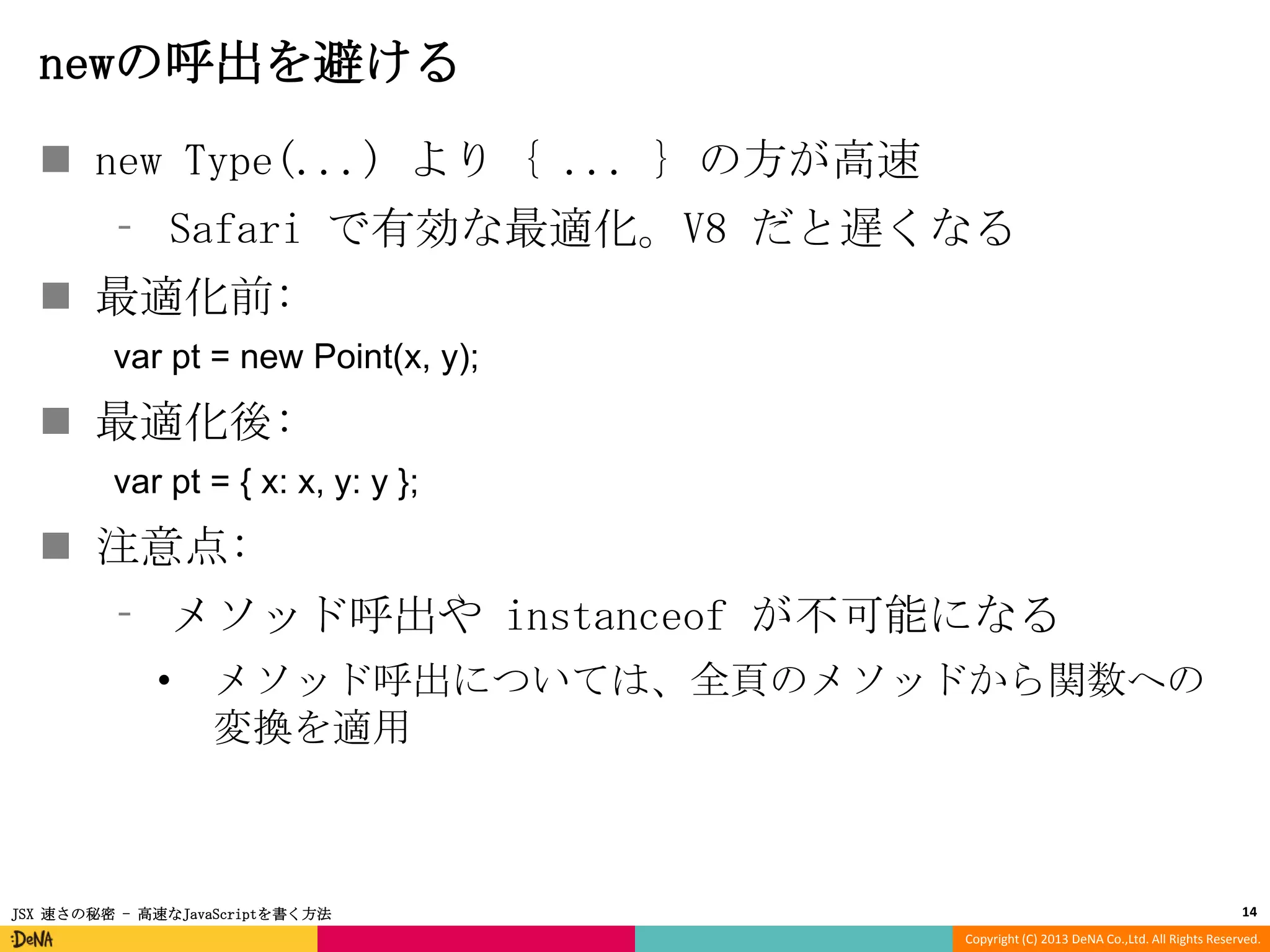 newの呼出を避ける
 new Type(...) より { ... } の方が高速
⁃ Safari で有効な最適化。V8 だと遅くなる
 最適化前:
var pt = new Point(x, y);

 最適化後:
var pt = { x: x, y: y };

 注意点:
⁃ メソッド呼出や instanceof が不可能になる
•

メソッド呼出については、全頁のメソッドから関数への
変換を適用

JSX 速さの秘密 - 高速なJavaScriptを書く方法

14
Copyright (C) 2013 DeNA Co.,Ltd. All Rights Reserved.

 