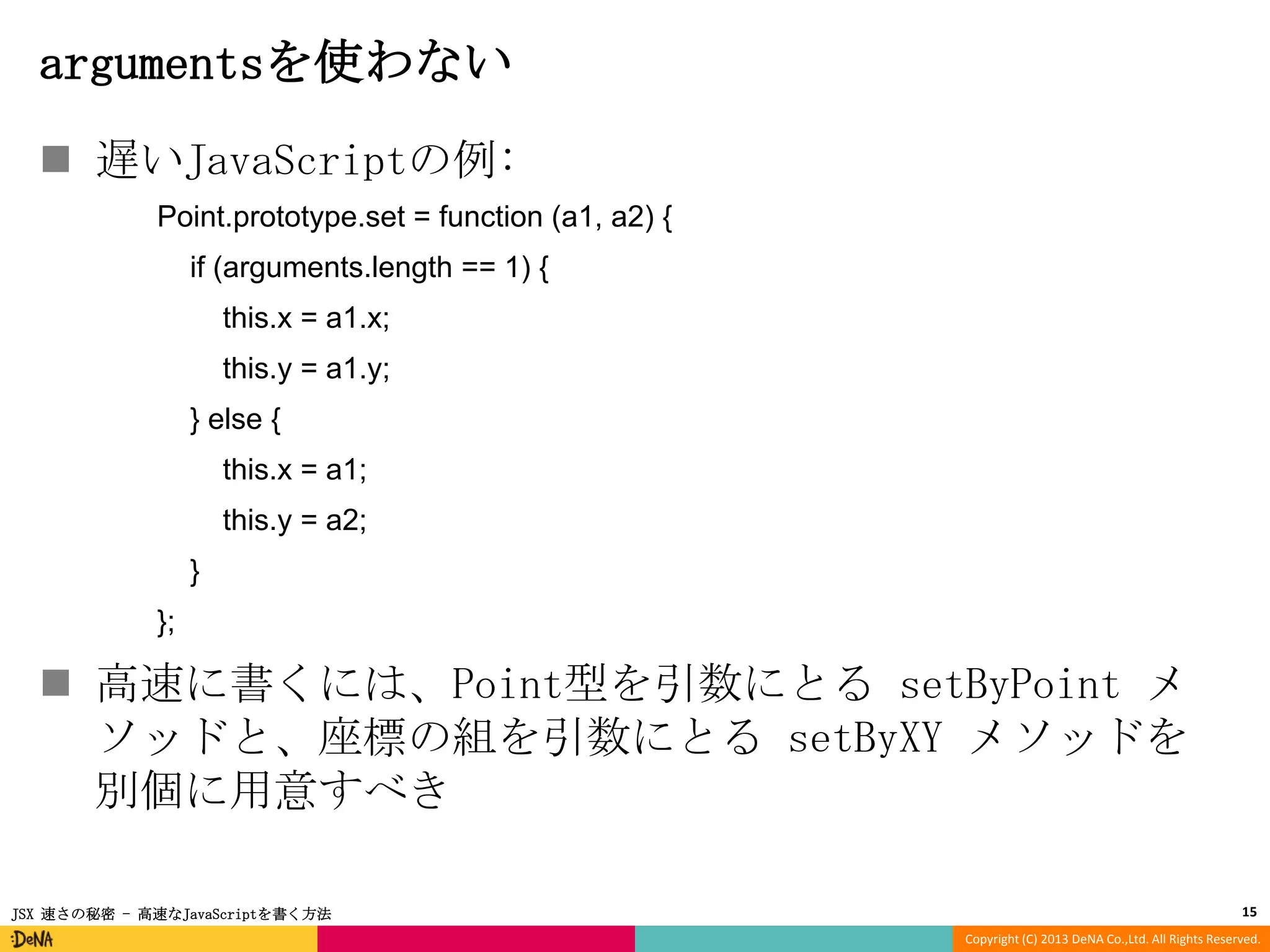 argumentsを使わない
 遅いJavaScriptの例:
Point.prototype.set = function (a1, a2) {
if (arguments.length == 1) {
this.x = a1.x;

this.y = a1.y;
} else {
this.x = a1;
this.y = a2;
}
};

 高速に書くには、Point型を引数にとる setByPoint メ
ソッドと、座標の組を引数にとる setByXY メソッドを
別個に用意すべき
JSX 速さの秘密 - 高速なJavaScriptを書く方法

15
Copyright (C) 2013 DeNA Co.,Ltd. All Rights Reserved.

 