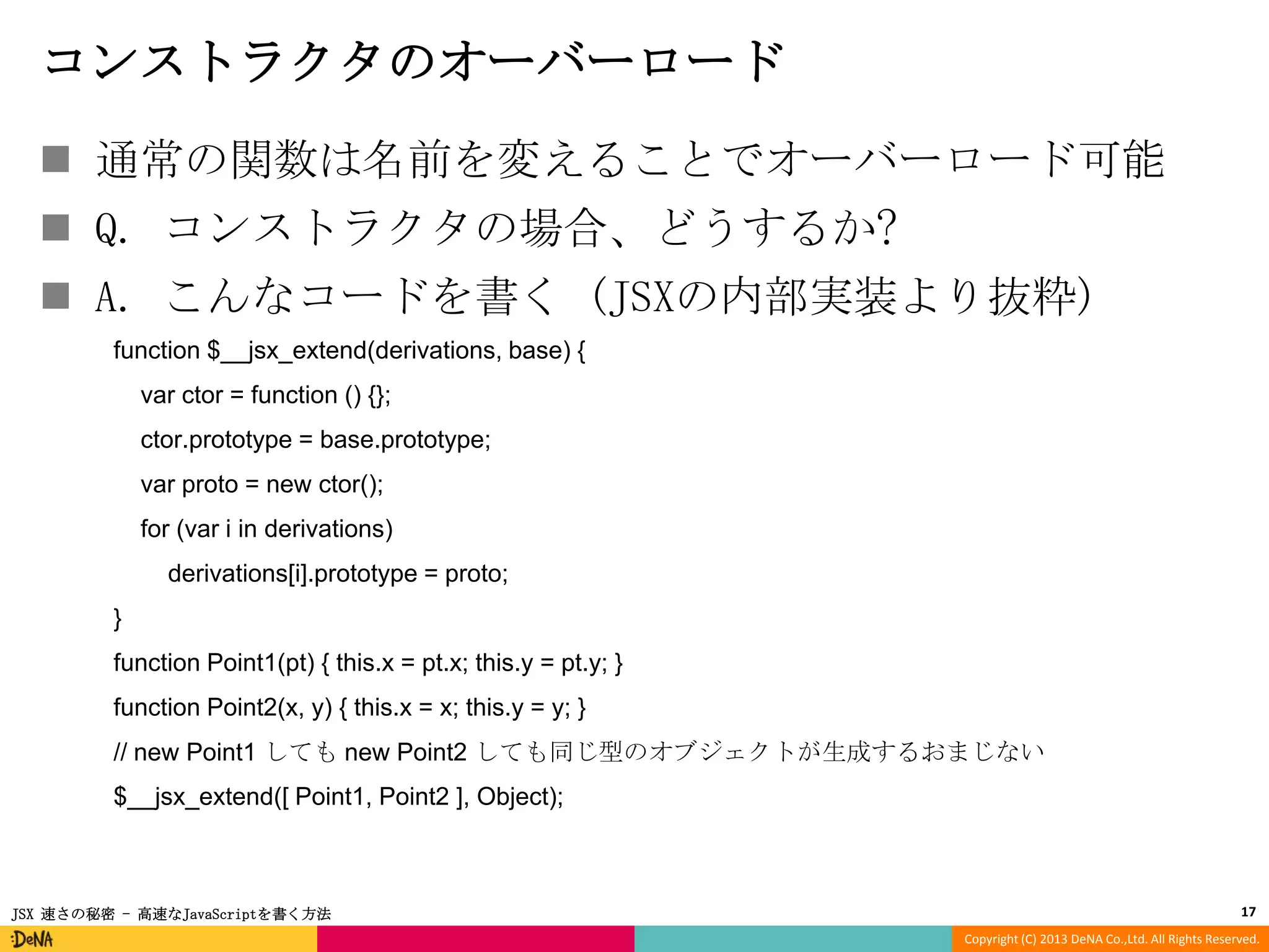 コンストラクタのオーバーロード
 通常の関数は名前を変えることでオーバーロード可能
 Q. コンストラクタの場合、どうするか?
 A. こんなコードを書く (JSXの内部実装より抜粋)
function $__jsx_extend(derivations, base) {
var ctor = function () {};
ctor.prototype = base.prototype;
var proto = new ctor();
for (var i in derivations)
derivations[i].prototype = proto;
}
function Point1(pt) { this.x = pt.x; this.y = pt.y; }
function Point2(x, y) { this.x = x; this.y = y; }
// new Point1 しても new Point2 しても同じ型のオブジェクトが生成するおまじない
$__jsx_extend([ Point1, Point2 ], Object);

JSX 速さの秘密 - 高速なJavaScriptを書く方法

17
Copyright (C) 2013 DeNA Co.,Ltd. All Rights Reserved.

 