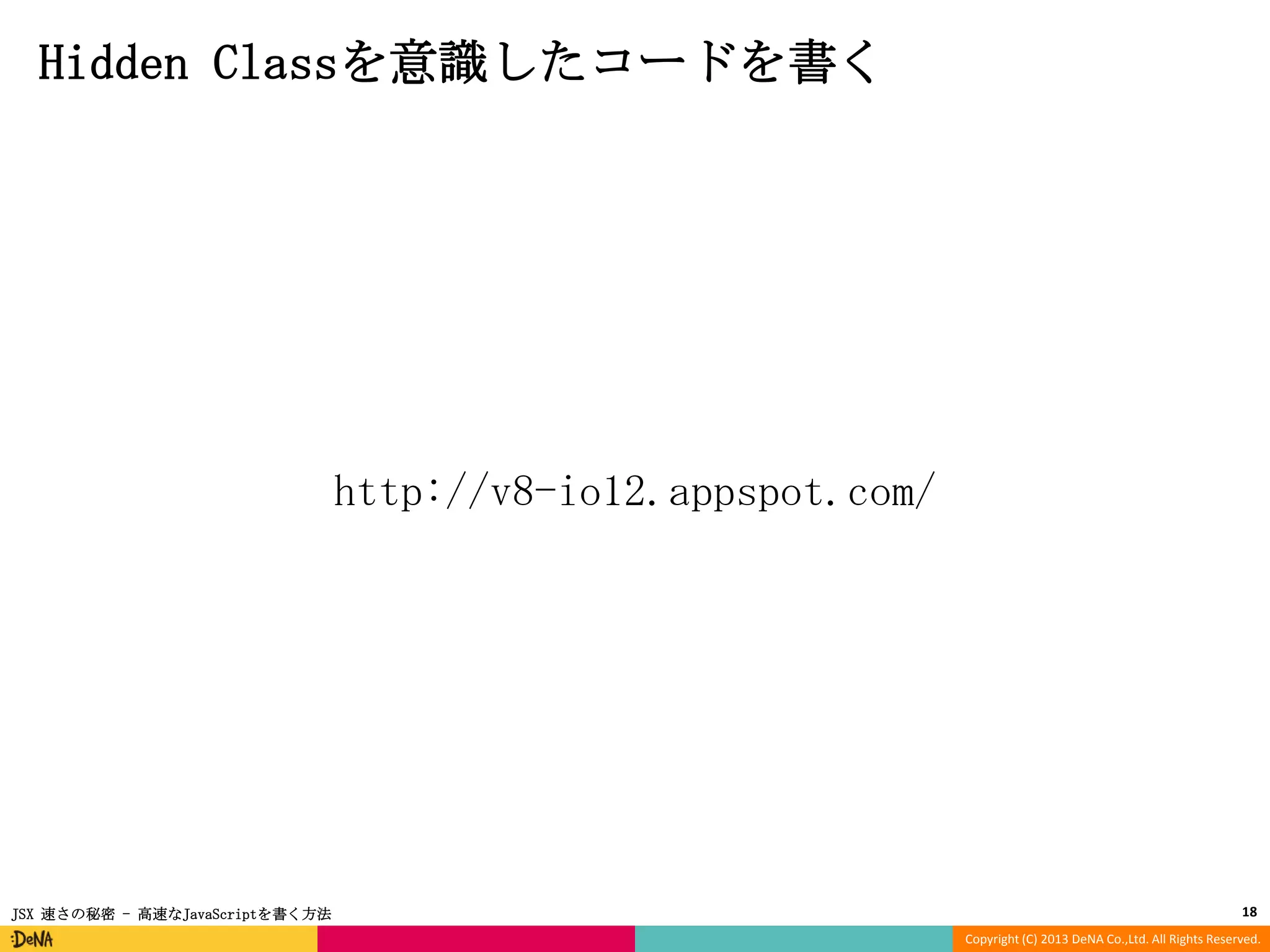 Hidden Classを意識したコードを書く

http://v8-io12.appspot.com/

JSX 速さの秘密 - 高速なJavaScriptを書く方法

18
Copyright (C) 2013 DeNA Co.,Ltd. All Rights Reserved.

 
