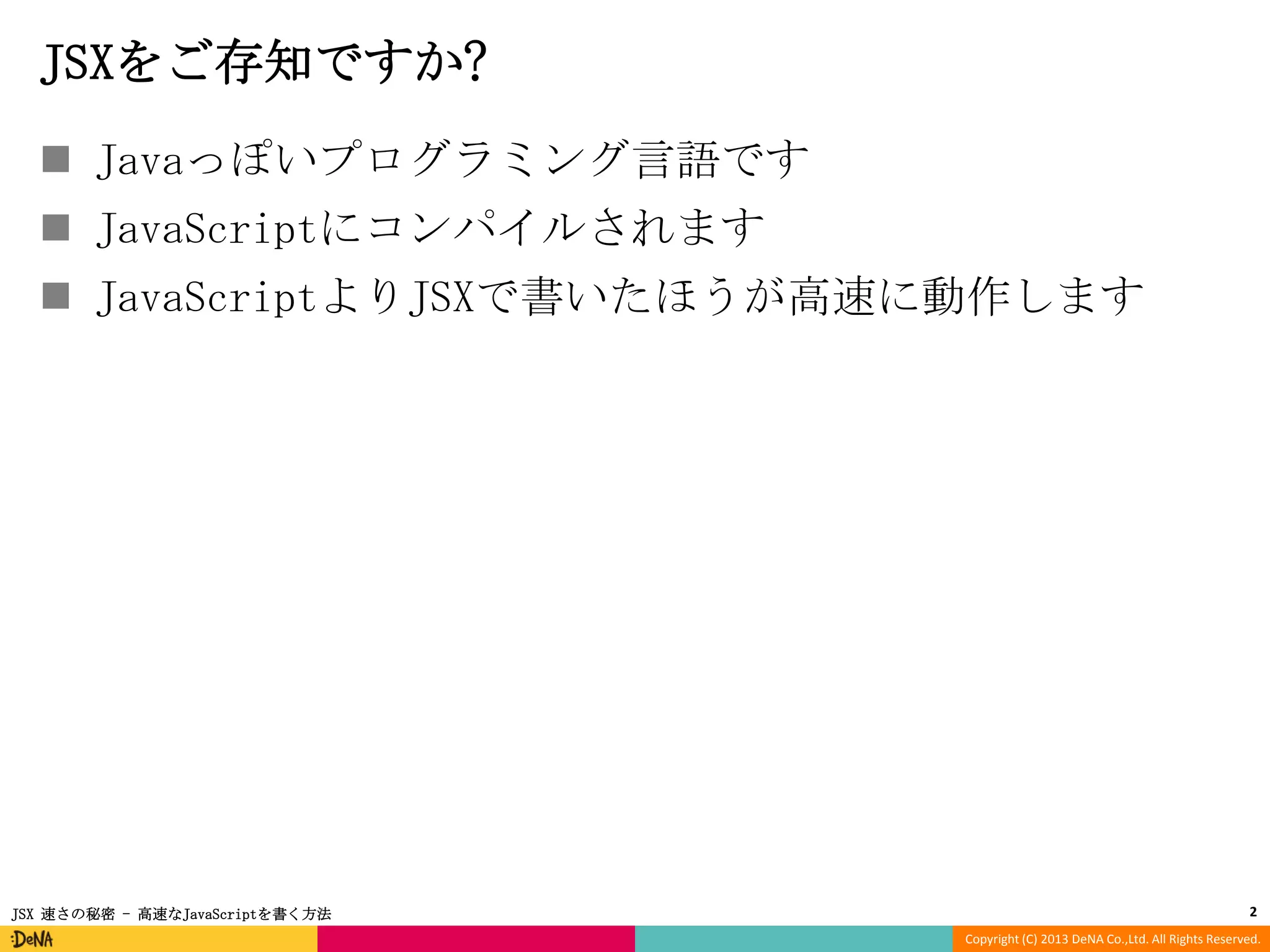 JSXをご存知ですか?
 Javaっぽいプログラミング言語です
 JavaScriptにコンパイルされます
 JavaScriptよりJSXで書いたほうが高速に動作します

JSX 速さの秘密 - 高速なJavaScriptを書く方法

2
Copyright (C) 2013 DeNA Co.,Ltd. All Rights Reserved.

 