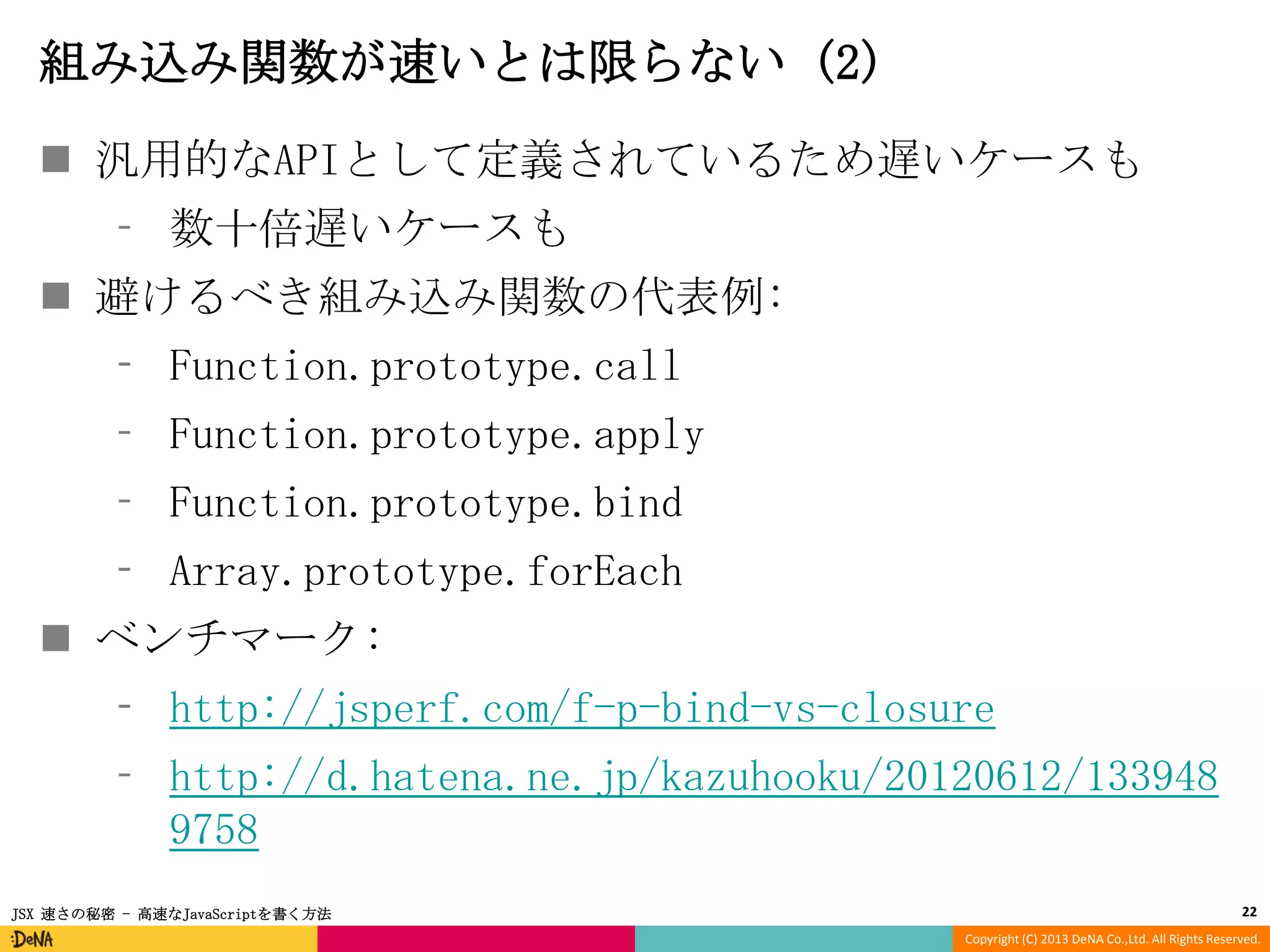 組み込み関数が速いとは限らない (2)
 汎用的なAPIとして定義されているため遅いケースも
⁃ 数十倍遅いケースも
 避けるべき組み込み関数の代表例:

⁃ Function.prototype.call
⁃ Function.prototype.apply
⁃ Function.prototype.bind

⁃ Array.prototype.forEach
 ベンチマーク:

⁃ http://jsperf.com/f-p-bind-vs-closure
⁃ http://d.hatena.ne.jp/kazuhooku/20120612/133948
9758
JSX 速さの秘密 - 高速なJavaScriptを書く方法

22
Copyright (C) 2013 DeNA Co.,Ltd. All Rights Reserved.

 