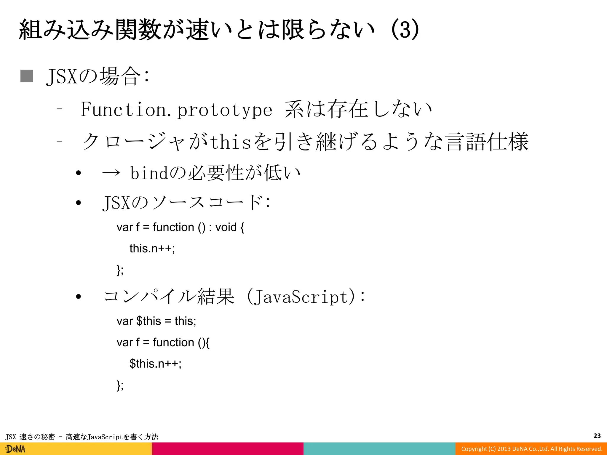 組み込み関数が速いとは限らない (3)
 JSXの場合:
⁃ Function.prototype 系は存在しない
⁃ クロージャがthisを引き継げるような言語仕様
•

→ bindの必要性が低い

•

JSXのソースコード:
var f = function () : void {
this.n++;
};

•

コンパイル結果 (JavaScript):
var $this = this;

var f = function (){
$this.n++;
};

JSX 速さの秘密 - 高速なJavaScriptを書く方法

23
Copyright (C) 2013 DeNA Co.,Ltd. All Rights Reserved.

 