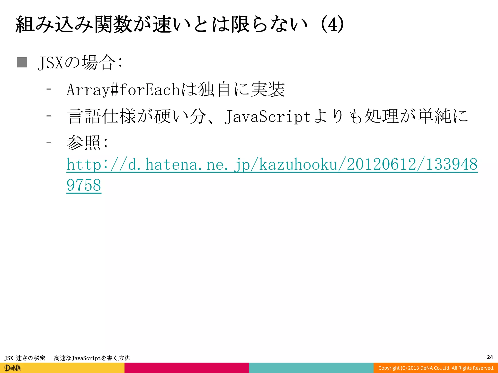 組み込み関数が速いとは限らない (4)
 JSXの場合:
⁃ Array#forEachは独自に実装
⁃ 言語仕様が硬い分、JavaScriptよりも処理が単純に

⁃ 参照:
http://d.hatena.ne.jp/kazuhooku/20120612/133948
9758

JSX 速さの秘密 - 高速なJavaScriptを書く方法

24
Copyright (C) 2013 DeNA Co.,Ltd. All Rights Reserved.

 