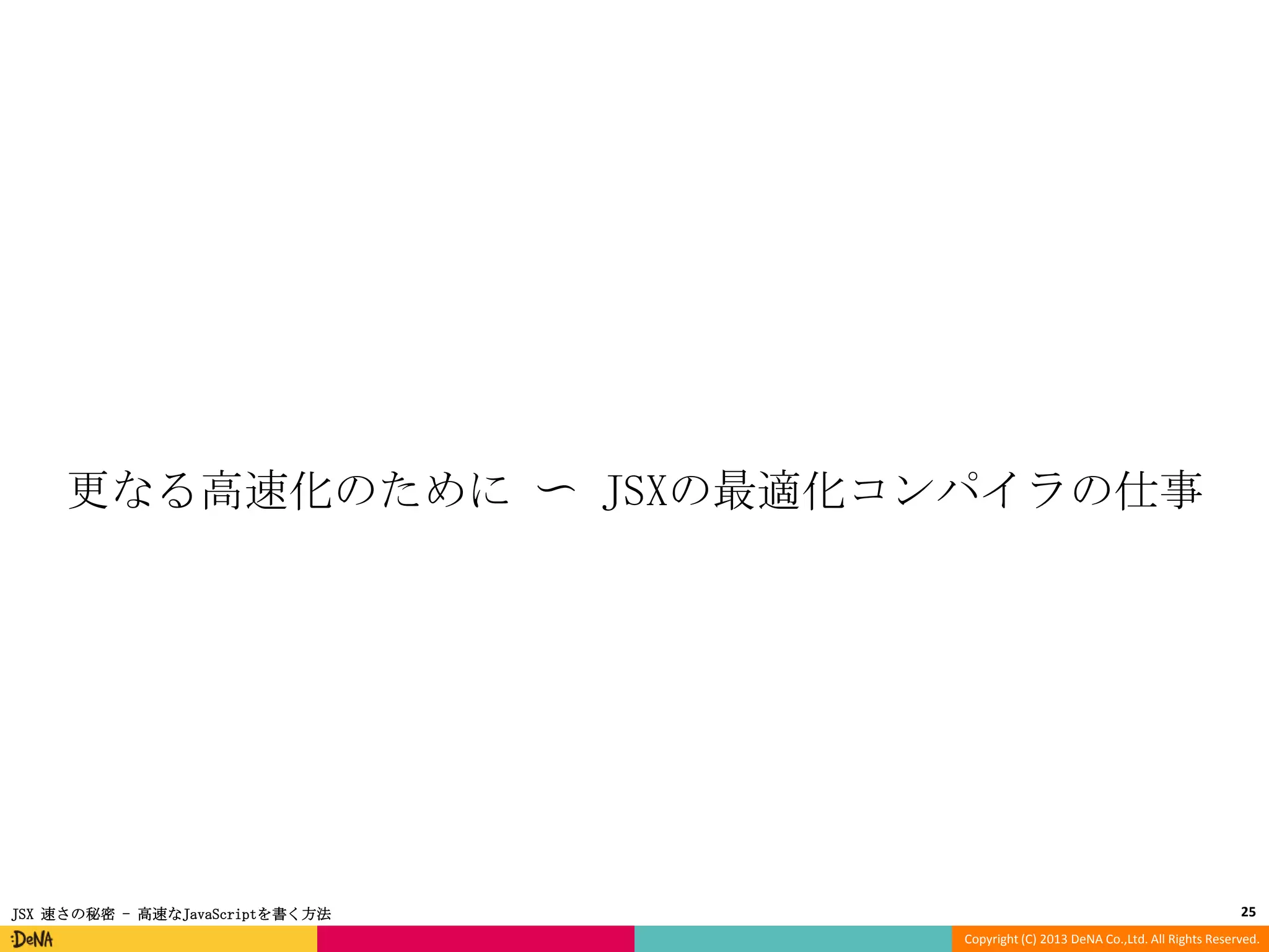 更なる高速化のために 〜 JSXの最適化コンパイラの仕事

JSX 速さの秘密 - 高速なJavaScriptを書く方法

25
Copyright (C) 2013 DeNA Co.,Ltd. All Rights Reserved.

 