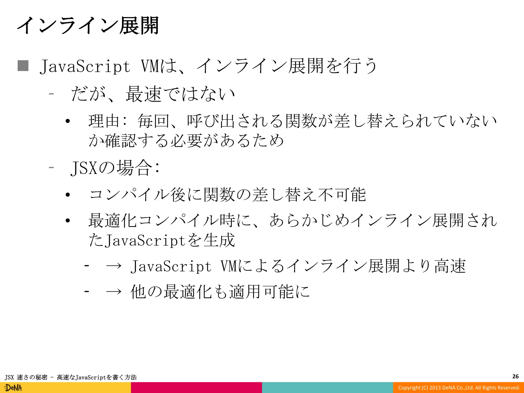 インライン展開
 JavaScript VMは、インライン展開を行う
⁃ だが、最速ではない
•

理由: 毎回、呼び出される関数が差し替えられていない
か確認する必要があるため

⁃ JSXの場合:
•

コンパイル後に関数の差し替え不可能

•

最適化コンパイル時に、あらかじめインライン展開され
たJavaScriptを生成
⁃ → JavaScript VMによるインライン展開より高速
⁃ → 他の最適化も適用可能に

JSX 速さの秘密 - 高速なJavaScriptを書く方法

26
Copyright (C) 2013 DeNA Co.,Ltd. All Rights Reserved.

 