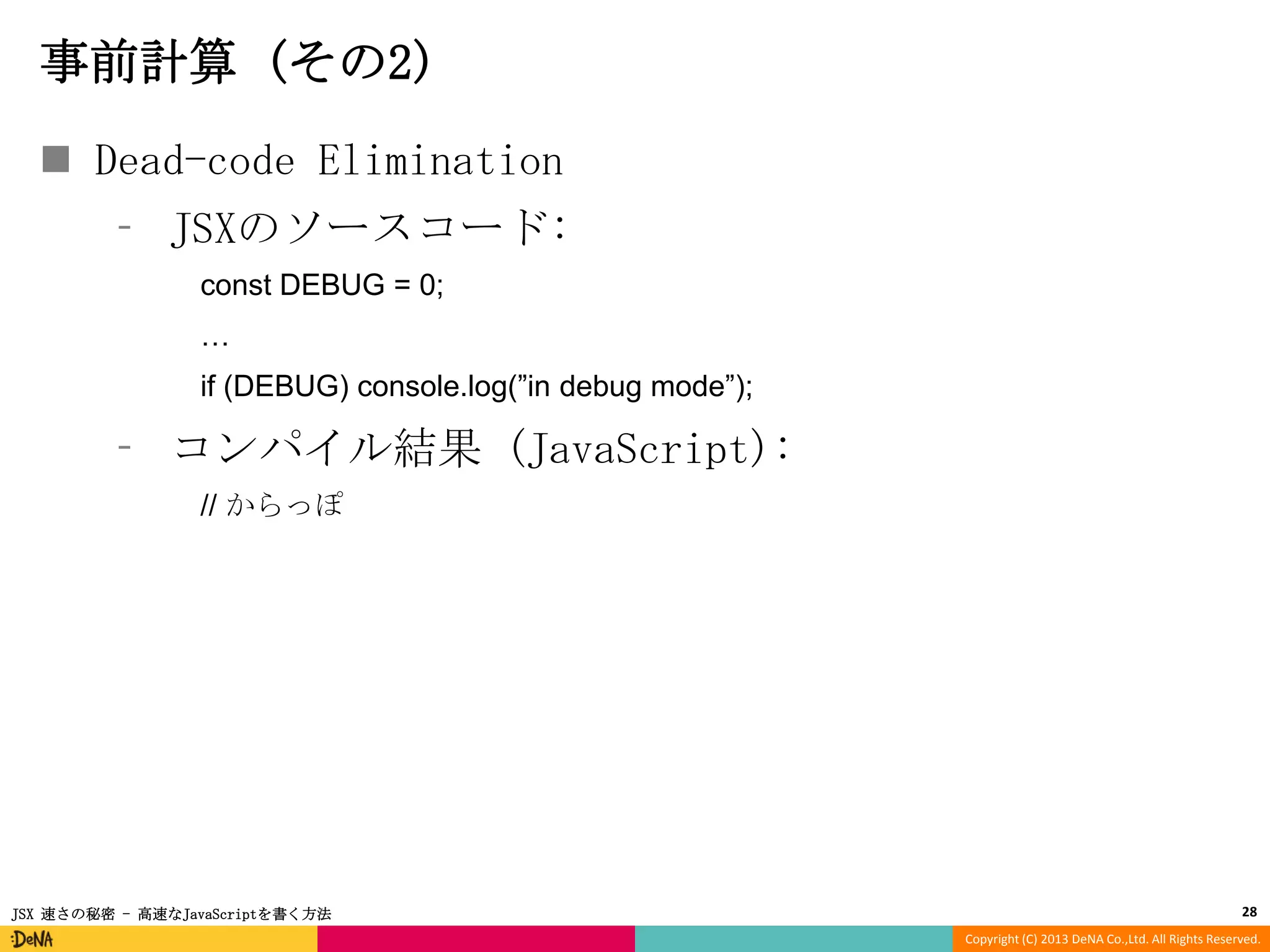 事前計算 (その2)
 Dead-code Elimination
⁃ JSXのソースコード:
const DEBUG = 0;
…
if (DEBUG) console.log(”in debug mode”);

⁃ コンパイル結果 (JavaScript):
// からっぽ

JSX 速さの秘密 - 高速なJavaScriptを書く方法

28
Copyright (C) 2013 DeNA Co.,Ltd. All Rights Reserved.

 