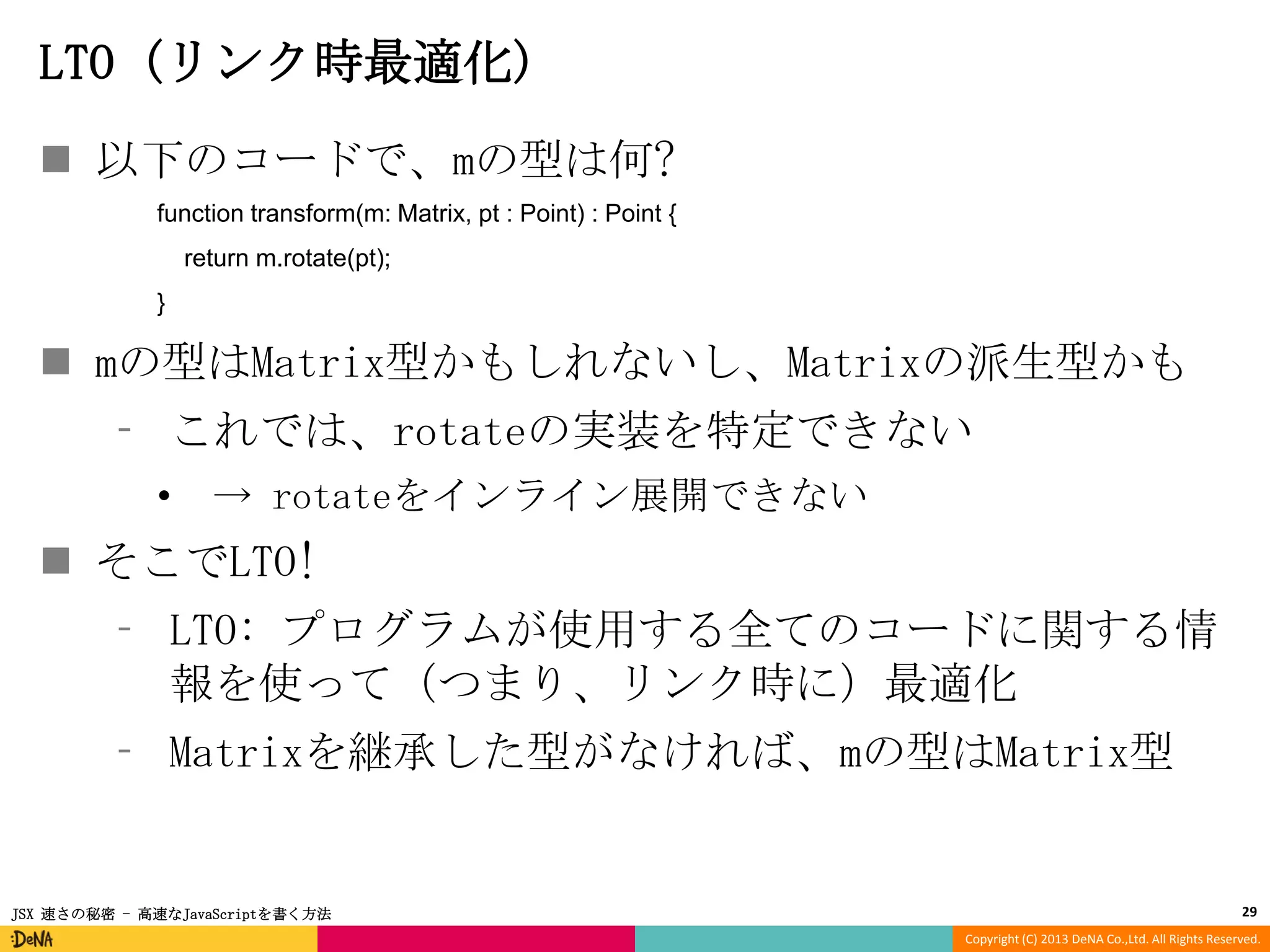 LTO (リンク時最適化)
 以下のコードで、mの型は何?
function transform(m: Matrix, pt : Point) : Point {
return m.rotate(pt);
}

 mの型はMatrix型かもしれないし、Matrixの派生型かも
⁃ これでは、rotateの実装を特定できない
•

→ rotateをインライン展開できない

 そこでLTO!
⁃ LTO: プログラムが使用する全てのコードに関する情
報を使って（つまり、リンク時に）最適化
⁃ Matrixを継承した型がなければ、mの型はMatrix型

JSX 速さの秘密 - 高速なJavaScriptを書く方法

29
Copyright (C) 2013 DeNA Co.,Ltd. All Rights Reserved.

 