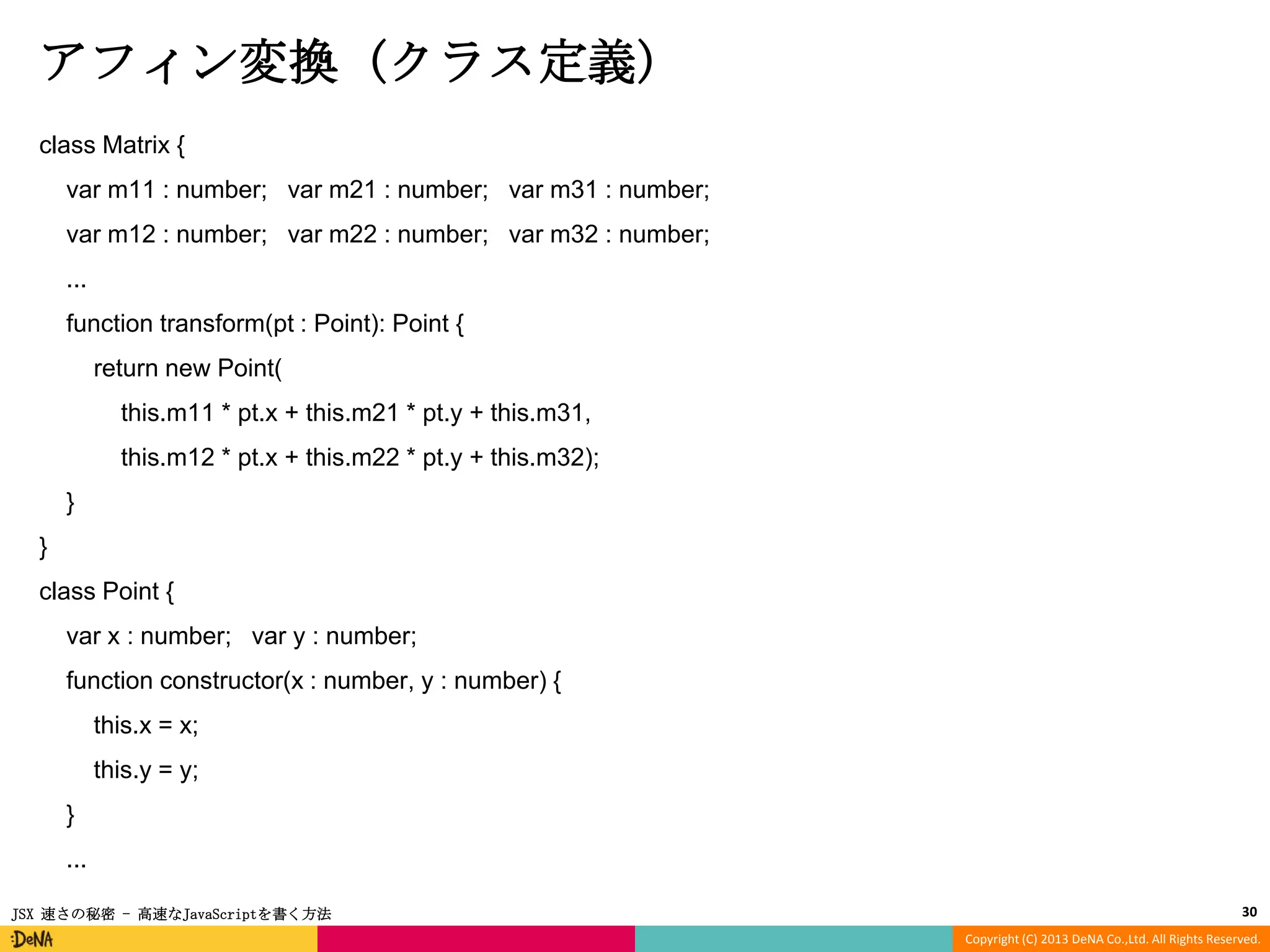 アフィン変換 (クラス定義)
class Matrix {

var m11 : number; var m21 : number; var m31 : number;
var m12 : number; var m22 : number; var m32 : number;
...
function transform(pt : Point): Point {

return new Point(
this.m11 * pt.x + this.m21 * pt.y + this.m31,
this.m12 * pt.x + this.m22 * pt.y + this.m32);
}

}
class Point {
var x : number; var y : number;
function constructor(x : number, y : number) {

this.x = x;
this.y = y;
}
...
JSX 速さの秘密 - 高速なJavaScriptを書く方法

30
Copyright (C) 2013 DeNA Co.,Ltd. All Rights Reserved.

 