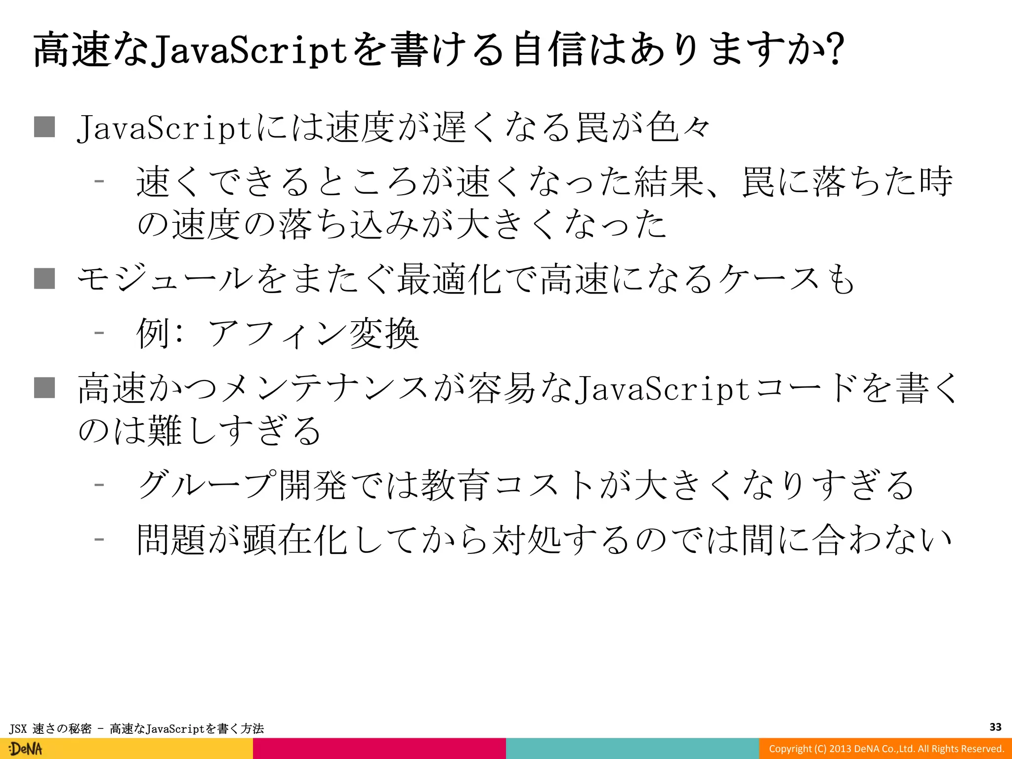 高速なJavaScriptを書ける自信はありますか?
 JavaScriptには速度が遅くなる罠が色々
⁃ 速くできるところが速くなった結果、罠に落ちた時
の速度の落ち込みが大きくなった

 モジュールをまたぐ最適化で高速になるケースも
⁃ 例: アフィン変換
 高速かつメンテナンスが容易なJavaScriptコードを書く
のは難しすぎる
⁃ グループ開発では教育コストが大きくなりすぎる
⁃ 問題が顕在化してから対処するのでは間に合わない

JSX 速さの秘密 - 高速なJavaScriptを書く方法

33
Copyright (C) 2013 DeNA Co.,Ltd. All Rights Reserved.

 