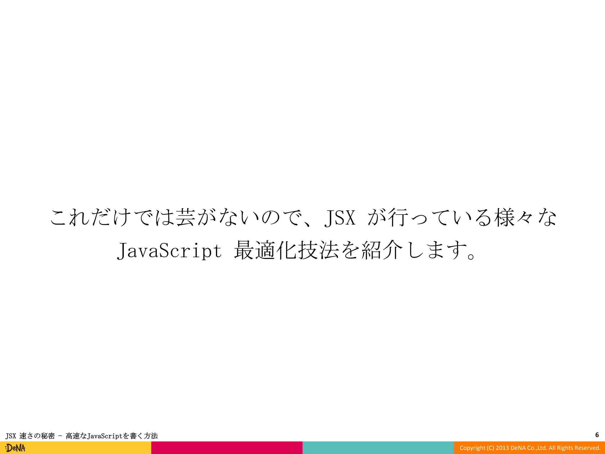 これだけでは芸がないので、JSX が行っている様々な
JavaScript 最適化技法を紹介します。

JSX 速さの秘密 - 高速なJavaScriptを書く方法

6
Copyright (C) 2013 DeNA Co.,Ltd. All Rights Reserved.

 