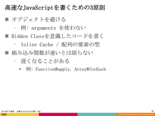高速なJavaScriptを書くための3原則
 オブジェクトを避ける
⁃ 例: arguments を使わない
 Hidden Classを意識したコードを書く

⁃ Inline Cache / 配列の要素の型
 組み込み関数が速いとは限らない
⁃ 遅くなることがある
•

例: Function#apply, Array#forEach

JSX 速さの秘密 - 高速なJavaScriptを書く方法

10
Copyright (C) 2013 DeNA Co.,Ltd. All Rights Reserved.

 