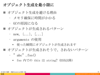 オブジェクト生成を最小限に
 オブジェクト生成を避ける理由
⁃ メモリ確保に時間がかかる
⁃ GCの原因になる

 オブジェクトが生成されるパターン
⁃ new, {...}, [...]
⁃ arguments の使用
•

使った瞬間にオブジェクトが生成されます

 オブジェクトが生成されそうで、されないパターン
⁃ ”abc”.foo()
•

foo 内での this は string? (ES5以降)

JSX 速さの秘密 - 高速なJavaScriptを書く方法

11
Copyright (C) 2013 DeNA Co.,Ltd. All Rights Reserved.

 