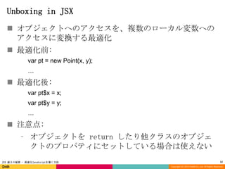 Unboxing in JSX
 オブジェクトへのアクセスを、複数のローカル変数への
アクセスに変換する最適化
 最適化前:
var pt = new Point(x, y);
…

 最適化後:
var pt$x = x;
var pt$y = y;
…

 注意点:
⁃ オブジェクトを return したり他クラスのオブジェ
クトのプロパティにセットしている場合は使えない
JSX 速さの秘密 - 高速なJavaScriptを書く方法

12
Copyright (C) 2013 DeNA Co.,Ltd. All Rights Reserved.

 