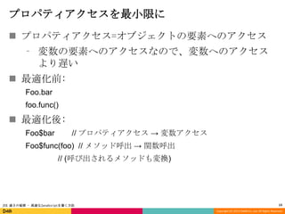 プロパティアクセスを最小限に
 プロパティアクセス=オブジェクトの要素へのアクセス
⁃ 変数の要素へのアクセスなので、変数へのアクセス
より遅い

 最適化前:
Foo.bar
foo.func()

 最適化後:
Foo$bar

// プロパティアクセス → 変数アクセス

Foo$func(foo) // メソッド呼出 → 関数呼出
// (呼び出されるメソッドも変換)

JSX 速さの秘密 - 高速なJavaScriptを書く方法

13
Copyright (C) 2013 DeNA Co.,Ltd. All Rights Reserved.

 