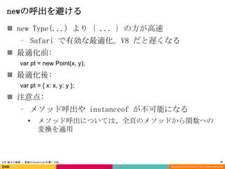 newの呼出を避ける
 new Type(...) より { ... } の方が高速
⁃ Safari で有効な最適化。V8 だと遅くなる
 最適化前:
var pt = new Point(x, y);

 最適化後:
var pt = { x: x, y: y };

 注意点:
⁃ メソッド呼出や instanceof が不可能になる
•

メソッド呼出については、全頁のメソッドから関数への
変換を適用

JSX 速さの秘密 - 高速なJavaScriptを書く方法

14
Copyright (C) 2013 DeNA Co.,Ltd. All Rights Reserved.

 