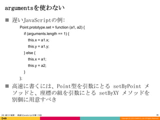 argumentsを使わない
 遅いJavaScriptの例:
Point.prototype.set = function (a1, a2) {
if (arguments.length == 1) {
this.x = a1.x;

this.y = a1.y;
} else {
this.x = a1;
this.y = a2;
}
};

 高速に書くには、Point型を引数にとる setByPoint メ
ソッドと、座標の組を引数にとる setByXY メソッドを
別個に用意すべき
JSX 速さの秘密 - 高速なJavaScriptを書く方法

15
Copyright (C) 2013 DeNA Co.,Ltd. All Rights Reserved.

 