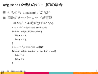 argumentsを使わない – JSXの場合
 そもそも arguments がない
 関数のオーバーロードが可能
⁃ コンパイル時に別名になる
// コンパイル後の名前: set$Lpoint
function set(pt : Point) : void {
this.x = pt.x;
this.y = pt.y;

}
// コンパイル後の名前: set$NN
function set(x : number, y : number) : void {
this.x = x;
this.y = y;
}

JSX 速さの秘密 - 高速なJavaScriptを書く方法

16
Copyright (C) 2013 DeNA Co.,Ltd. All Rights Reserved.

 