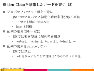 Hidden Classを意識したコードを書く (2)
 プロパティのセット順を一意に
⁃ JSXではプロパティ初期化時は条件分岐不可能
•

→ セット順が一意になる

•

Java と同様

 配列の要素型を一定に
⁃ JSXでは要素型毎に配列型を用意
•

number[], string[], Object[], Point[], …

 配列の要素をdeleteしない
⁃ JSXでは禁止
•

nullを代入することで対処（こちらのほうが高速）

JSX 速さの秘密 - 高速なJavaScriptを書く方法

19
Copyright (C) 2013 DeNA Co.,Ltd. All Rights Reserved.

 