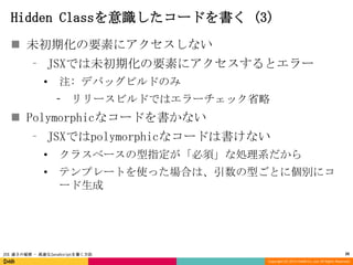 Hidden Classを意識したコードを書く (3)
 未初期化の要素にアクセスしない
⁃ JSXでは未初期化の要素にアクセスするとエラー
•

注: デバッグビルドのみ
⁃ リリースビルドではエラーチェック省略

 Polymorphicなコードを書かない
⁃ JSXではpolymorphicなコードは書けない
•

クラスベースの型指定が「必須」な処理系だから

•

テンプレートを使った場合は、引数の型ごとに個別にコ
ード生成

JSX 速さの秘密 - 高速なJavaScriptを書く方法

20
Copyright (C) 2013 DeNA Co.,Ltd. All Rights Reserved.

 