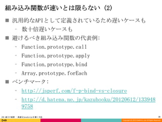 組み込み関数が速いとは限らない (2)
 汎用的なAPIとして定義されているため遅いケースも
⁃ 数十倍遅いケースも
 避けるべき組み込み関数の代表例:

⁃ Function.prototype.call
⁃ Function.prototype.apply
⁃ Function.prototype.bind

⁃ Array.prototype.forEach
 ベンチマーク:

⁃ http://jsperf.com/f-p-bind-vs-closure
⁃ http://d.hatena.ne.jp/kazuhooku/20120612/133948
9758
JSX 速さの秘密 - 高速なJavaScriptを書く方法

22
Copyright (C) 2013 DeNA Co.,Ltd. All Rights Reserved.

 