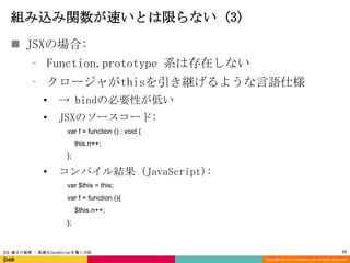 組み込み関数が速いとは限らない (3)
 JSXの場合:
⁃ Function.prototype 系は存在しない
⁃ クロージャがthisを引き継げるような言語仕様
•

→ bindの必要性が低い

•

JSXのソースコード:
var f = function () : void {
this.n++;
};

•

コンパイル結果 (JavaScript):
var $this = this;

var f = function (){
$this.n++;
};

JSX 速さの秘密 - 高速なJavaScriptを書く方法

23
Copyright (C) 2013 DeNA Co.,Ltd. All Rights Reserved.

 