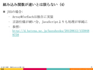 組み込み関数が速いとは限らない (4)
 JSXの場合:
⁃ Array#forEachは独自に実装
⁃ 言語仕様が硬い分、JavaScriptよりも処理が単純に

⁃ 参照:
http://d.hatena.ne.jp/kazuhooku/20120612/133948
9758

JSX 速さの秘密 - 高速なJavaScriptを書く方法

24
Copyright (C) 2013 DeNA Co.,Ltd. All Rights Reserved.

 