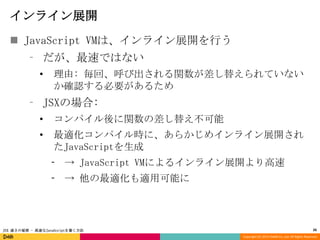 インライン展開
 JavaScript VMは、インライン展開を行う
⁃ だが、最速ではない
•

理由: 毎回、呼び出される関数が差し替えられていない
か確認する必要があるため

⁃ JSXの場合:
•

コンパイル後に関数の差し替え不可能

•

最適化コンパイル時に、あらかじめインライン展開され
たJavaScriptを生成
⁃ → JavaScript VMによるインライン展開より高速
⁃ → 他の最適化も適用可能に

JSX 速さの秘密 - 高速なJavaScriptを書く方法

26
Copyright (C) 2013 DeNA Co.,Ltd. All Rights Reserved.

 