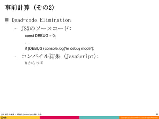 事前計算 (その2)
 Dead-code Elimination
⁃ JSXのソースコード:
const DEBUG = 0;
…
if (DEBUG) console.log(”in debug mode”);

⁃ コンパイル結果 (JavaScript):
// からっぽ

JSX 速さの秘密 - 高速なJavaScriptを書く方法

28
Copyright (C) 2013 DeNA Co.,Ltd. All Rights Reserved.

 